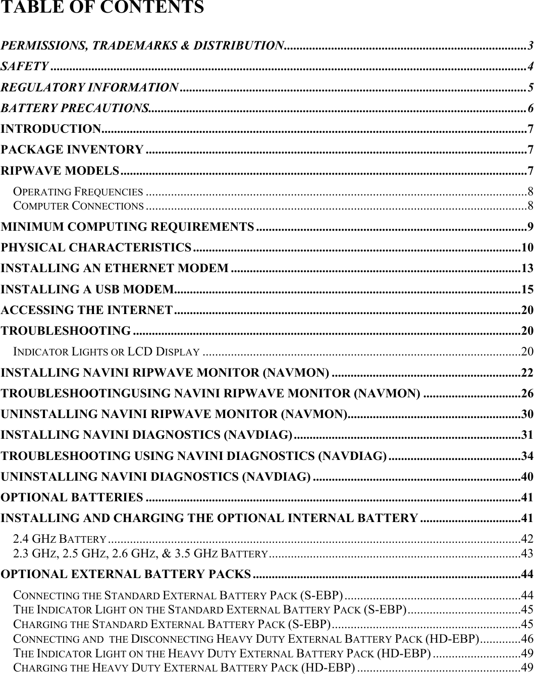   TABLE OF CONTENTS  PERMISSIONS, TRADEMARKS &amp; DISTRIBUTION.............................................................................3 SAFETY .......................................................................................................................................................4 REGULATORY INFORMATION ..............................................................................................................5 BATTERY PRECAUTIONS........................................................................................................................6 INTRODUCTION.......................................................................................................................................7 PACKAGE INVENTORY .........................................................................................................................7 RIPWAVE MODELS.................................................................................................................................7 OPERATING FREQUENCIES .........................................................................................................................8 COMPUTER CONNECTIONS .........................................................................................................................8 MINIMUM COMPUTING REQUIREMENTS ......................................................................................9 PHYSICAL CHARACTERISTICS ........................................................................................................10 INSTALLING AN ETHERNET MODEM ............................................................................................13 INSTALLING A USB MODEM..............................................................................................................15 ACCESSING THE INTERNET..............................................................................................................20 TROUBLESHOOTING ...........................................................................................................................20 INDICATOR LIGHTS OR LCD DISPLAY .....................................................................................................20 INSTALLING NAVINI RIPWAVE MONITOR (NAVMON) ............................................................22 TROUBLESHOOTINGUSING NAVINI RIPWAVE MONITOR (NAVMON) ...............................26 UNINSTALLING NAVINI RIPWAVE MONITOR (NAVMON).......................................................30 INSTALLING NAVINI DIAGNOSTICS (NAVDIAG)........................................................................31 TROUBLESHOOTING USING NAVINI DIAGNOSTICS (NAVDIAG) ..........................................34 UNINSTALLING NAVINI DIAGNOSTICS (NAVDIAG) ..................................................................40 OPTIONAL BATTERIES .......................................................................................................................41 INSTALLING AND CHARGING THE OPTIONAL INTERNAL BATTERY ................................41 2.4 GHZ BATTERY...................................................................................................................................42 2.3 GHZ, 2.5 GHZ, 2.6 GHZ, &amp; 3.5 GHZ BATTERY................................................................................43 OPTIONAL EXTERNAL BATTERY PACKS .....................................................................................44 CONNECTING THE STANDARD EXTERNAL BATTERY PACK (S-EBP)........................................................44 THE INDICATOR LIGHT ON THE STANDARD EXTERNAL BATTERY PACK (S-EBP)....................................45 CHARGING THE STANDARD EXTERNAL BATTERY PACK (S-EBP)............................................................45 CONNECTING AND  THE DISCONNECTING HEAVY DUTY EXTERNAL BATTERY PACK (HD-EBP).............46 THE INDICATOR LIGHT ON THE HEAVY DUTY EXTERNAL BATTERY PACK (HD-EBP) ............................49 CHARGING THE HEAVY DUTY EXTERNAL BATTERY PACK (HD-EBP) ....................................................49 