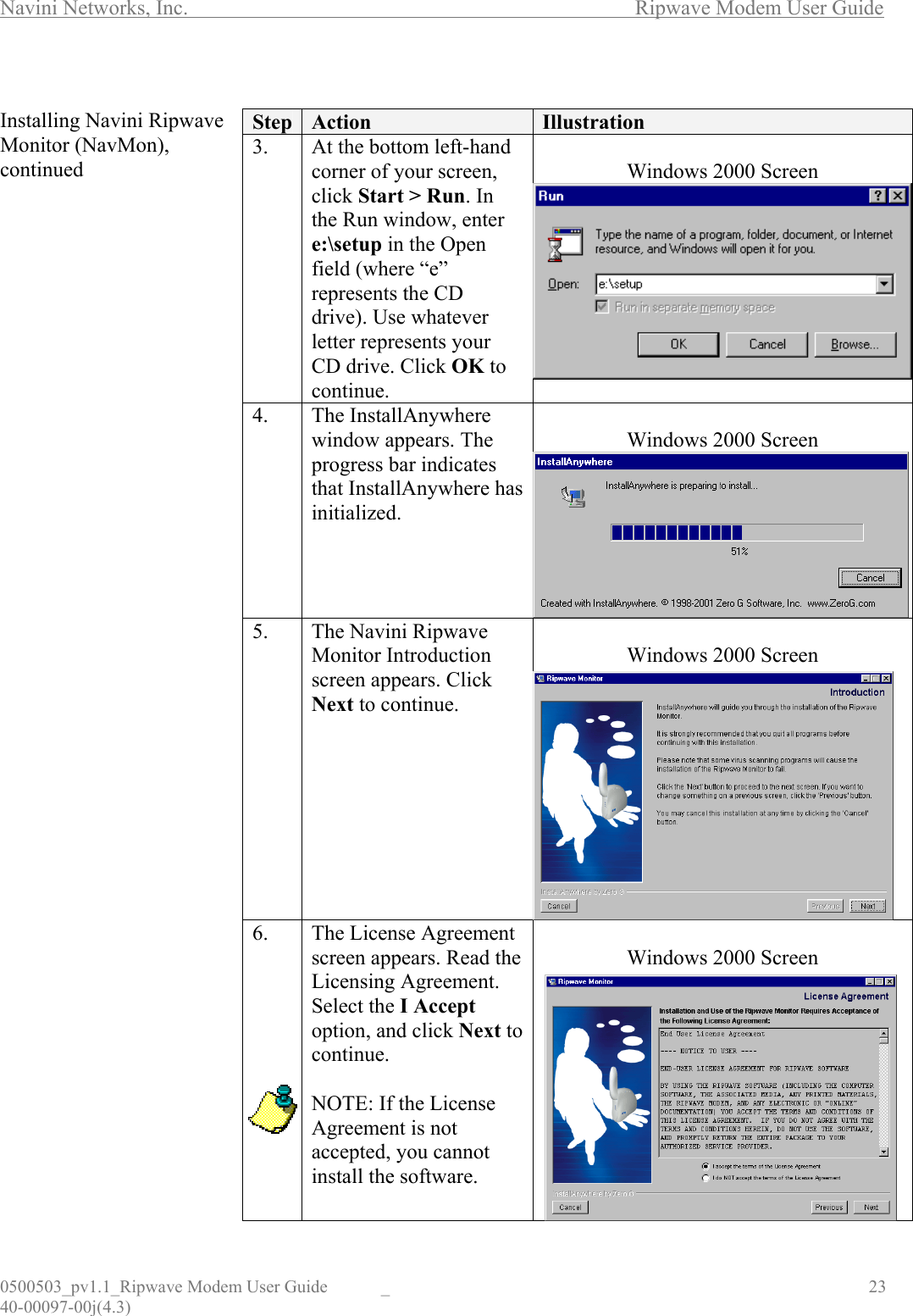 Navini Networks, Inc.        Ripwave Modem User Guide 0500503_pv1.1_Ripwave Modem User Guide  _                                    23 40-00097-00j(4.3)  Installing Navini Ripwave Monitor (NavMon), continued                                            Step  Action  Illustration 3. At the bottom left-hand corner of your screen, click Start &gt; Run. In the Run window, enter e:\setup in the Open field (where “e” represents the CD drive). Use whatever letter represents your CD drive. Click OK to continue.  Windows 2000 Screen  4. The InstallAnywhere window appears. The progress bar indicates that InstallAnywhere has initialized.  Windows 2000 Screen  5. The Navini Ripwave Monitor Introduction screen appears. Click Next to continue.  Windows 2000 Screen  6.  The License Agreement screen appears. Read the Licensing Agreement. Select the I Accept option, and click Next to continue.  NOTE: If the License Agreement is not accepted, you cannot install the software.  Windows 2000 Screen  