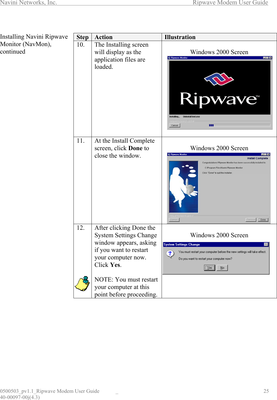 Navini Networks, Inc.        Ripwave Modem User Guide 0500503_pv1.1_Ripwave Modem User Guide  _                                    25 40-00097-00j(4.3)  Installing Navini Ripwave Monitor (NavMon), continued                                            Step  Action  Illustration 10. The Installing screen will display as the application files are loaded.  Windows 2000 Screen   11.  At the Install Complete screen, click Done to close the window.  Windows 2000 Screen  12.   After clicking Done the System Settings Change window appears, asking if you want to restart your computer now. Click Yes.  NOTE: You must restart your computer at this point before proceeding.  Windows 2000 Screen         