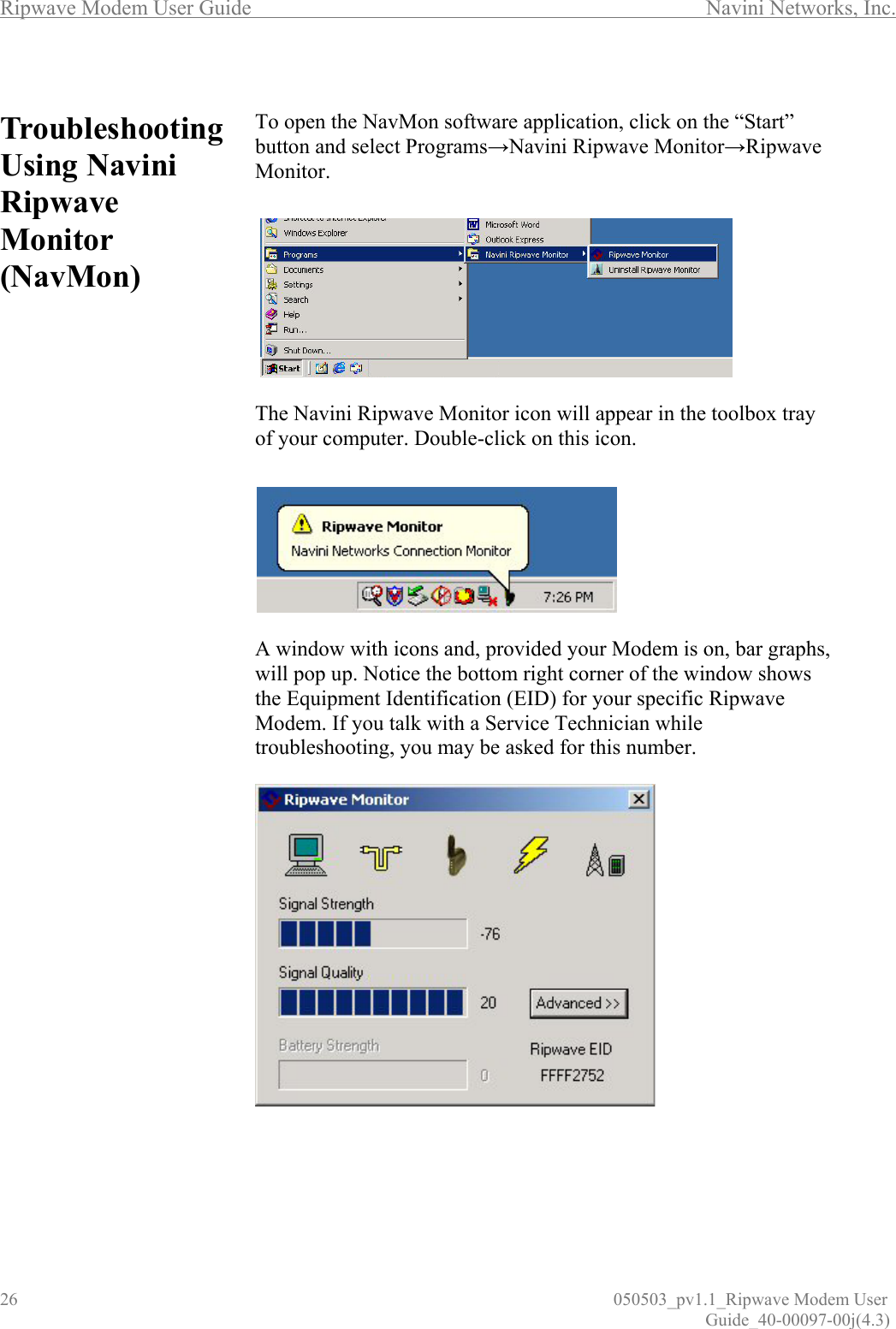 Ripwave Modem User Guide        Navini Networks, Inc. 26                          050503_pv1.1_Ripwave Modem User                                                                                                                                                               Guide_40-00097-00j(4.3)  TroubleshootingUsing Navini Ripwave Monitor (NavMon)                                        To open the NavMon software application, click on the “Start” button and select Programs→Navini Ripwave Monitor→Ripwave Monitor.     The Navini Ripwave Monitor icon will appear in the toolbox tray of your computer. Double-click on this icon.    A window with icons and, provided your Modem is on, bar graphs, will pop up. Notice the bottom right corner of the window shows the Equipment Identification (EID) for your specific Ripwave Modem. If you talk with a Service Technician while troubleshooting, you may be asked for this number.                