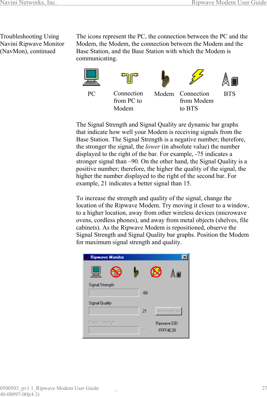 Navini Networks, Inc.        Ripwave Modem User Guide 0500503_pv1.1_Ripwave Modem User Guide  _                                    27 40-00097-00j(4.3)  Troubleshooting Using Navini Ripwave Monitor (NavMon), continued                                            The icons represent the PC, the connection between the PC and the Modem, the Modem, the connection between the Modem and the Base Station, and the Base Station with which the Modem is communicating.         The Signal Strength and Signal Quality are dynamic bar graphs that indicate how well your Modem is receiving signals from the Base Station. The Signal Strength is a negative number; therefore, the stronger the signal, the lower (in absolute value) the number displayed to the right of the bar. For example, -75 indicates a stronger signal than –90. On the other hand, the Signal Quality is a positive number; therefore, the higher the quality of the signal, the higher the number displayed to the right of the second bar. For example, 21 indicates a better signal than 15.  To increase the strength and quality of the signal, change the location of the Ripwave Modem. Try moving it closer to a window, to a higher location, away from other wireless devices (microwave ovens, cordless phones), and away from metal objects (shelves, file cabinets). As the Ripwave Modem is repositioned, observe the Signal Strength and Signal Quality bar graphs. Position the Modem for maximum signal strength and quality.              PC BTSConnectionfrom PC to Modem Modem  Connection from Modem to BTS 