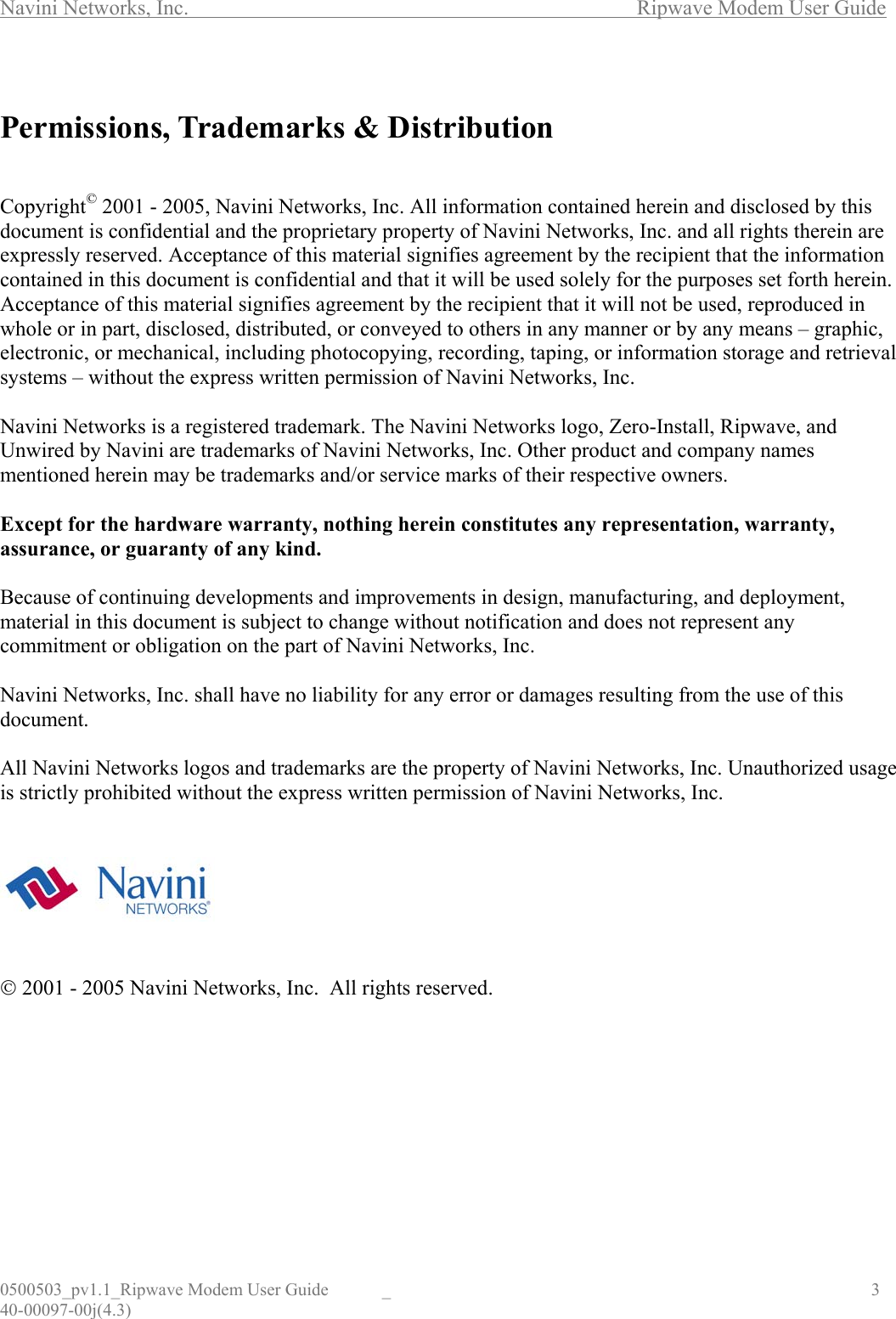 Navini Networks, Inc.        Ripwave Modem User Guide 0500503_pv1.1_Ripwave Modem User Guide  _                                    3 40-00097-00j(4.3)  Permissions, Trademarks &amp; Distribution   Copyright© 2001 - 2005, Navini Networks, Inc. All information contained herein and disclosed by this document is confidential and the proprietary property of Navini Networks, Inc. and all rights therein are expressly reserved. Acceptance of this material signifies agreement by the recipient that the information contained in this document is confidential and that it will be used solely for the purposes set forth herein. Acceptance of this material signifies agreement by the recipient that it will not be used, reproduced in whole or in part, disclosed, distributed, or conveyed to others in any manner or by any means – graphic, electronic, or mechanical, including photocopying, recording, taping, or information storage and retrieval systems – without the express written permission of Navini Networks, Inc.  Navini Networks is a registered trademark. The Navini Networks logo, Zero-Install, Ripwave, and Unwired by Navini are trademarks of Navini Networks, Inc. Other product and company names mentioned herein may be trademarks and/or service marks of their respective owners.  Except for the hardware warranty, nothing herein constitutes any representation, warranty, assurance, or guaranty of any kind.  Because of continuing developments and improvements in design, manufacturing, and deployment, material in this document is subject to change without notification and does not represent any commitment or obligation on the part of Navini Networks, Inc.  Navini Networks, Inc. shall have no liability for any error or damages resulting from the use of this document.  All Navini Networks logos and trademarks are the property of Navini Networks, Inc. Unauthorized usage is strictly prohibited without the express written permission of Navini Networks, Inc.         2001 - 2005 Navini Networks, Inc.  All rights reserved.       