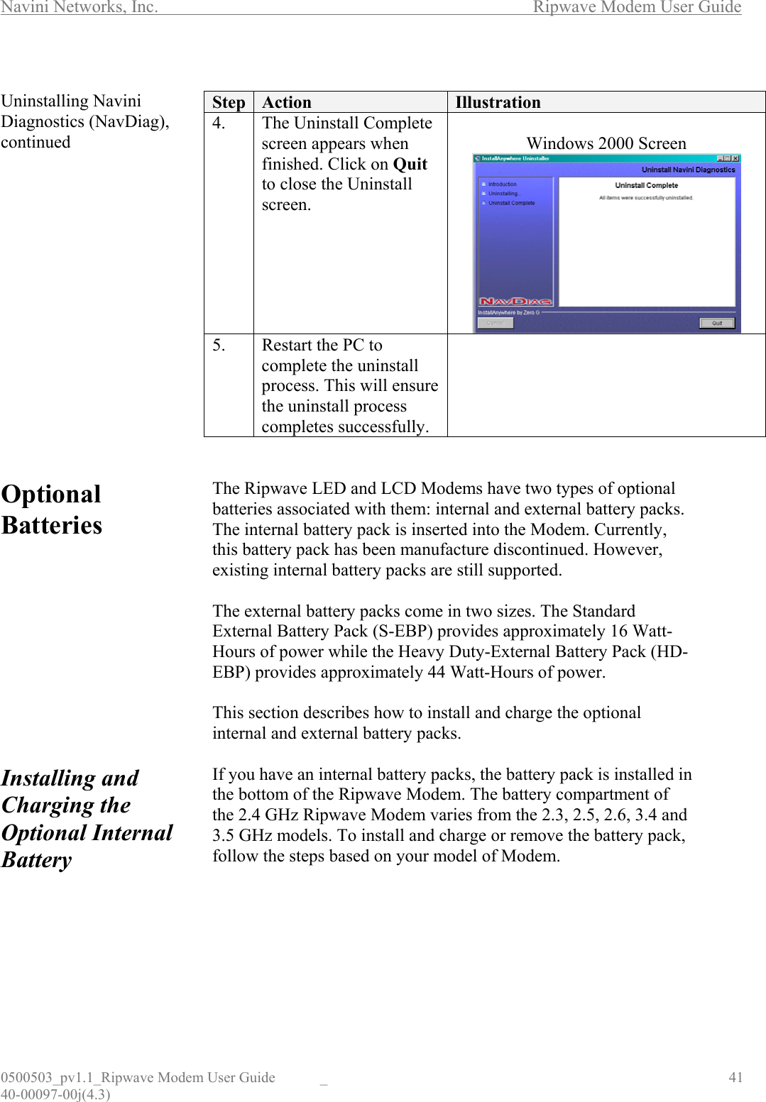 Navini Networks, Inc.        Ripwave Modem User Guide 0500503_pv1.1_Ripwave Modem User Guide  _                                    41 40-00097-00j(4.3)  Uninstalling Navini Diagnostics (NavDiag), continued                 Optional Batteries            Installing and Charging the Optional Internal Battery         Step  Action  Illustration 4.  The Uninstall Complete screen appears when finished. Click on Quit to close the Uninstall screen.  Windows 2000 Screen   5.  Restart the PC to complete the uninstall process. This will ensure the uninstall process completes successfully.    The Ripwave LED and LCD Modems have two types of optional batteries associated with them: internal and external battery packs. The internal battery pack is inserted into the Modem. Currently, this battery pack has been manufacture discontinued. However, existing internal battery packs are still supported.   The external battery packs come in two sizes. The Standard External Battery Pack (S-EBP) provides approximately 16 Watt-Hours of power while the Heavy Duty-External Battery Pack (HD-EBP) provides approximately 44 Watt-Hours of power.   This section describes how to install and charge the optional internal and external battery packs.  If you have an internal battery packs, the battery pack is installed in the bottom of the Ripwave Modem. The battery compartment of the 2.4 GHz Ripwave Modem varies from the 2.3, 2.5, 2.6, 3.4 and 3.5 GHz models. To install and charge or remove the battery pack, follow the steps based on your model of Modem.      