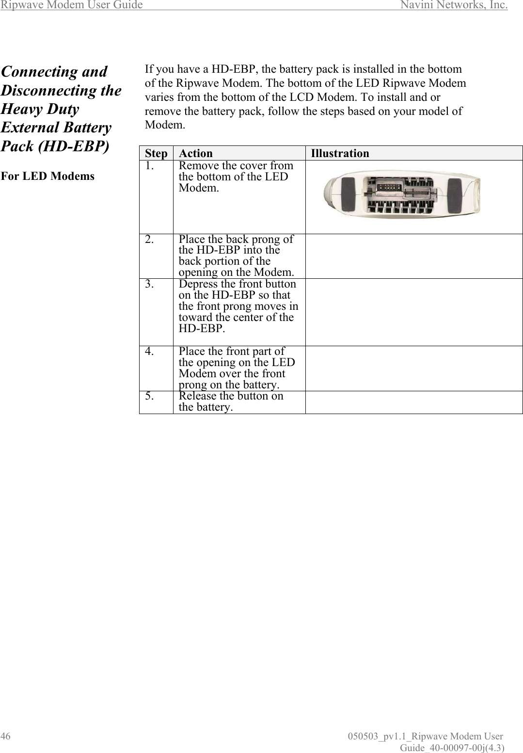 Ripwave Modem User Guide        Navini Networks, Inc. 46                          050503_pv1.1_Ripwave Modem User                                                                                                                                                               Guide_40-00097-00j(4.3)  Connecting and  Disconnecting the Heavy Duty External Battery Pack (HD-EBP)   For LED Modems                                       If you have a HD-EBP, the battery pack is installed in the bottom of the Ripwave Modem. The bottom of the LED Ripwave Modem varies from the bottom of the LCD Modem. To install and or remove the battery pack, follow the steps based on your model of Modem.  Step  Action  Illustration 1.  Remove the cover from the bottom of the LED Modem.  2.  Place the back prong of the HD-EBP into the back portion of the opening on the Modem.  3.  Depress the front button on the HD-EBP so that the front prong moves in toward the center of the HD-EBP.   4.  Place the front part of the opening on the LED Modem over the front prong on the battery.   5.  Release the button on the battery.   