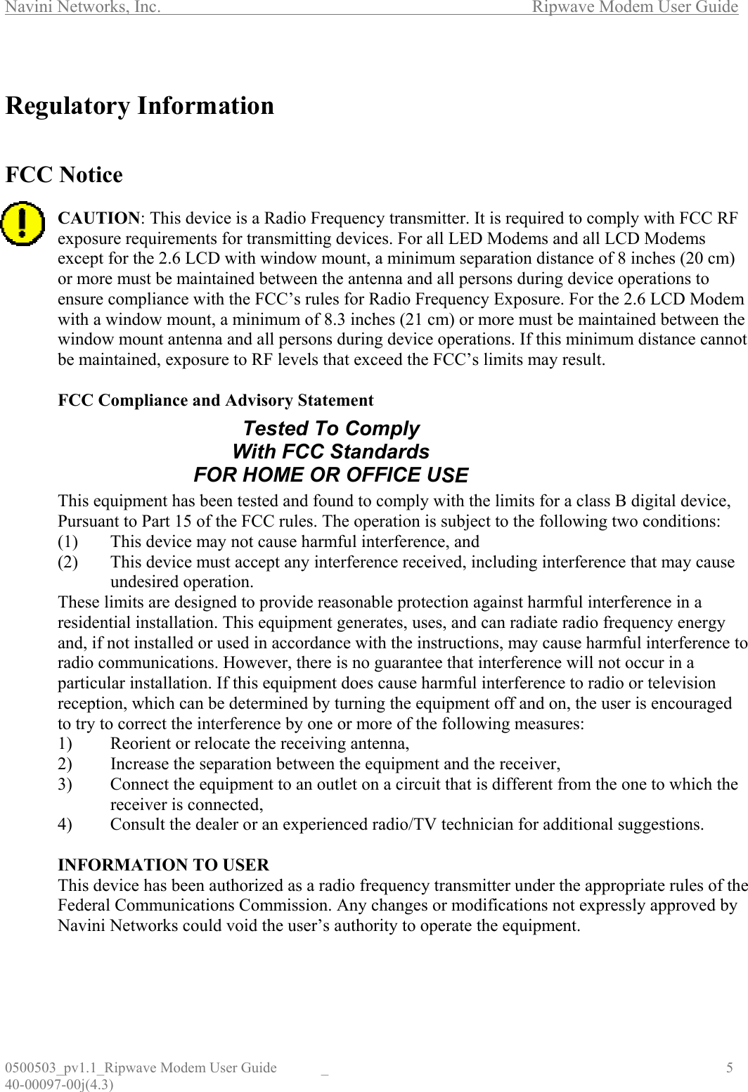 Navini Networks, Inc.        Ripwave Modem User Guide 0500503_pv1.1_Ripwave Modem User Guide  _                                    5 40-00097-00j(4.3)  Regulatory Information   FCC Notice  CAUTION: This device is a Radio Frequency transmitter. It is required to comply with FCC RF exposure requirements for transmitting devices. For all LED Modems and all LCD Modems except for the 2.6 LCD with window mount, a minimum separation distance of 8 inches (20 cm) or more must be maintained between the antenna and all persons during device operations to ensure compliance with the FCC’s rules for Radio Frequency Exposure. For the 2.6 LCD Modem with a window mount, a minimum of 8.3 inches (21 cm) or more must be maintained between the window mount antenna and all persons during device operations. If this minimum distance cannot be maintained, exposure to RF levels that exceed the FCC’s limits may result.   FCC Compliance and Advisory Statement       This equipment has been tested and found to comply with the limits for a class B digital device, Pursuant to Part 15 of the FCC rules. The operation is subject to the following two conditions: (1)  This device may not cause harmful interference, and (2)  This device must accept any interference received, including interference that may cause undesired operation. These limits are designed to provide reasonable protection against harmful interference in a residential installation. This equipment generates, uses, and can radiate radio frequency energy and, if not installed or used in accordance with the instructions, may cause harmful interference to radio communications. However, there is no guarantee that interference will not occur in a particular installation. If this equipment does cause harmful interference to radio or television reception, which can be determined by turning the equipment off and on, the user is encouraged to try to correct the interference by one or more of the following measures: 1)  Reorient or relocate the receiving antenna, 2)  Increase the separation between the equipment and the receiver, 3)  Connect the equipment to an outlet on a circuit that is different from the one to which the receiver is connected, 4)  Consult the dealer or an experienced radio/TV technician for additional suggestions.  INFORMATION TO USER This device has been authorized as a radio frequency transmitter under the appropriate rules of the Federal Communications Commission. Any changes or modifications not expressly approved by Navini Networks could void the user’s authority to operate the equipment. Tested To Comply With FCC Standards FOR HOME OR OFFICE USE
