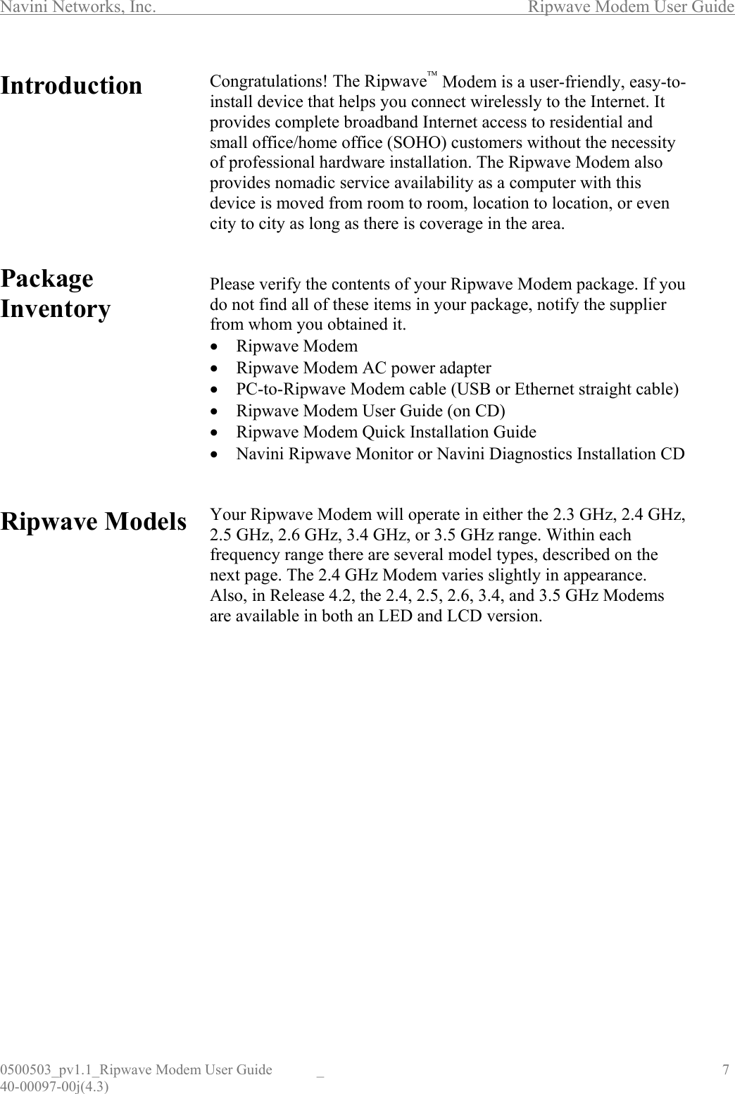 Navini Networks, Inc.        Ripwave Modem User Guide 0500503_pv1.1_Ripwave Modem User Guide  _                                    7 40-00097-00j(4.3) Introduction         Package Inventory          Ripwave Models                        Congratulations! The Ripwave Modem is a user-friendly, easy-to-install device that helps you connect wirelessly to the Internet. It provides complete broadband Internet access to residential and small office/home office (SOHO) customers without the necessity of professional hardware installation. The Ripwave Modem also provides nomadic service availability as a computer with this device is moved from room to room, location to location, or even city to city as long as there is coverage in the area.   Please verify the contents of your Ripwave Modem package. If you do not find all of these items in your package, notify the supplier from whom you obtained it. •  Ripwave Modem •  Ripwave Modem AC power adapter •  PC-to-Ripwave Modem cable (USB or Ethernet straight cable) •  Ripwave Modem User Guide (on CD) •  Ripwave Modem Quick Installation Guide •  Navini Ripwave Monitor or Navini Diagnostics Installation CD   Your Ripwave Modem will operate in either the 2.3 GHz, 2.4 GHz, 2.5 GHz, 2.6 GHz, 3.4 GHz, or 3.5 GHz range. Within each frequency range there are several model types, described on the next page. The 2.4 GHz Modem varies slightly in appearance. Also, in Release 4.2, the 2.4, 2.5, 2.6, 3.4, and 3.5 GHz Modems are available in both an LED and LCD version.                  