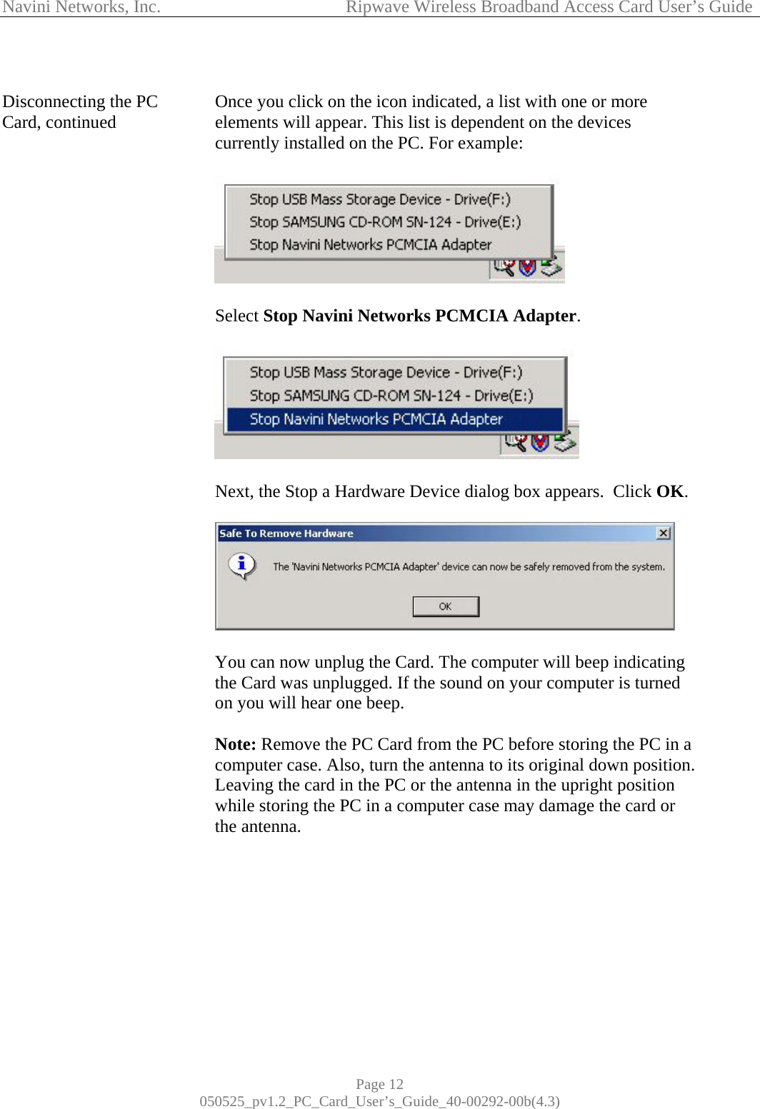 Navini Networks, Inc.            Ripwave Wireless Broadband Access Card User’s Guide Page 12 050525_pv1.2_PC_Card_User’s_Guide_40-00292-00b(4.3)  Disconnecting the PC Card, continued                                             Once you click on the icon indicated, a list with one or more elements will appear. This list is dependent on the devices currently installed on the PC. For example:     Select Stop Navini Networks PCMCIA Adapter.    Next, the Stop a Hardware Device dialog box appears.  Click OK.     You can now unplug the Card. The computer will beep indicating the Card was unplugged. If the sound on your computer is turned on you will hear one beep.  Note: Remove the PC Card from the PC before storing the PC in a computer case. Also, turn the antenna to its original down position. Leaving the card in the PC or the antenna in the upright position while storing the PC in a computer case may damage the card or the antenna.       