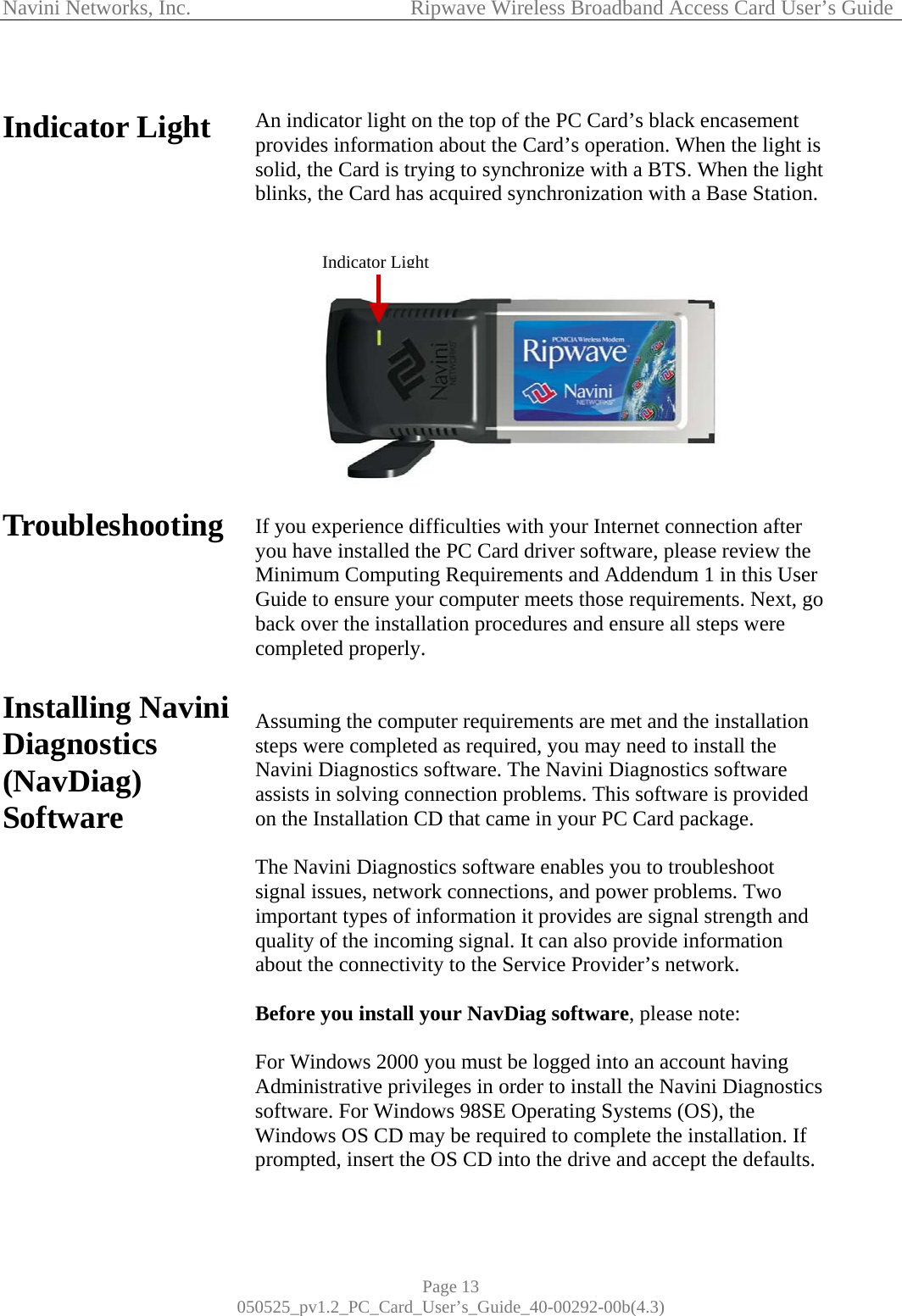 Navini Networks, Inc.            Ripwave Wireless Broadband Access Card User’s Guide Page 13 050525_pv1.2_PC_Card_User’s_Guide_40-00292-00b(4.3)  Indicator Light                Troubleshooting       Installing Navini Diagnostics (NavDiag) Software                  An indicator light on the top of the PC Card’s black encasement provides information about the Card’s operation. When the light is solid, the Card is trying to synchronize with a BTS. When the light blinks, the Card has acquired synchronization with a Base Station.   If you experience difficulties with your Internet connection after you have installed the PC Card driver software, please review the Minimum Computing Requirements and Addendum 1 in this User Guide to ensure your computer meets those requirements. Next, go back over the installation procedures and ensure all steps were completed properly.   Assuming the computer requirements are met and the installation steps were completed as required, you may need to install the Navini Diagnostics software. The Navini Diagnostics software assists in solving connection problems. This software is provided on the Installation CD that came in your PC Card package.  The Navini Diagnostics software enables you to troubleshoot signal issues, network connections, and power problems. Two important types of information it provides are signal strength and quality of the incoming signal. It can also provide information about the connectivity to the Service Provider’s network.   Before you install your NavDiag software, please note:  For Windows 2000 you must be logged into an account having Administrative privileges in order to install the Navini Diagnostics software. For Windows 98SE Operating Systems (OS), the Windows OS CD may be required to complete the installation. If prompted, insert the OS CD into the drive and accept the defaults.  Indicator Light