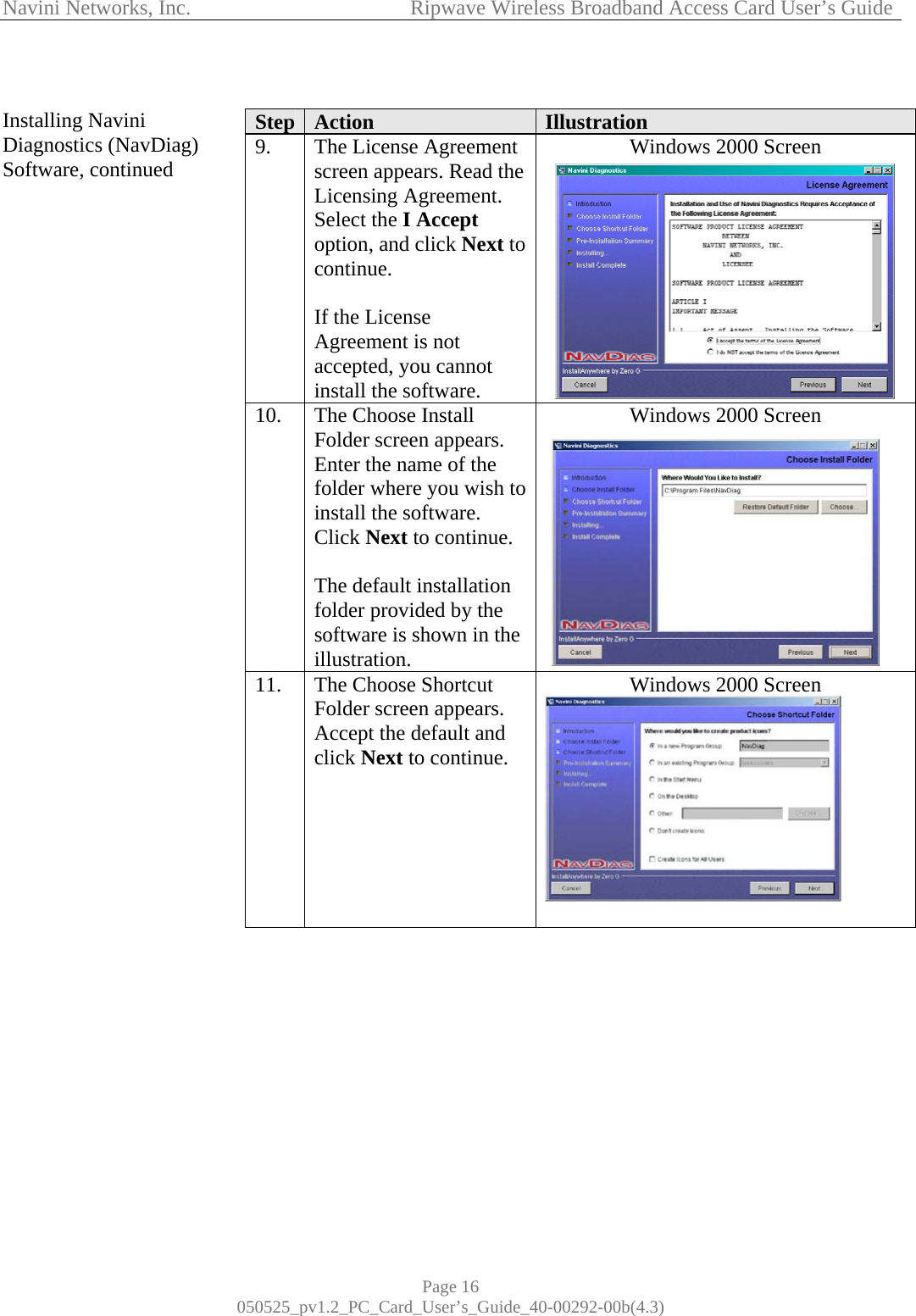 Navini Networks, Inc.            Ripwave Wireless Broadband Access Card User’s Guide Page 16 050525_pv1.2_PC_Card_User’s_Guide_40-00292-00b(4.3)  Installing Navini Diagnostics (NavDiag) Software, continued                                            Step  Action  Illustration 9.  The License Agreement screen appears. Read the Licensing Agreement. Select the I Accept option, and click Next to continue.  If the License Agreement is not accepted, you cannot install the software. Windows 2000 Screen  10.  The Choose Install Folder screen appears. Enter the name of the folder where you wish to install the software. Click Next to continue.  The default installation folder provided by the software is shown in the illustration. Windows 2000 Screen  11.  The Choose Shortcut Folder screen appears. Accept the default and click Next to continue.       Windows 2000 Screen           