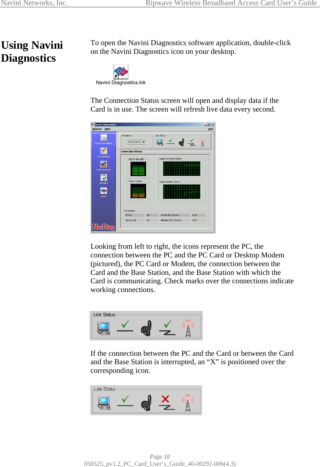 Navini Networks, Inc.            Ripwave Wireless Broadband Access Card User’s Guide Page 18 050525_pv1.2_PC_Card_User’s_Guide_40-00292-00b(4.3)  Using Navini Diagnostics                                             To open the Navini Diagnostics software application, double-click on the Navini Diagnostics icon on your desktop.   Navini Diagnostics.lnk   The Connection Status screen will open and display data if the Card is in use. The screen will refresh live data every second.     Looking from left to right, the icons represent the PC, the connection between the PC and the PC Card or Desktop Modem (pictured), the PC Card or Modem, the connection between the Card and the Base Station, and the Base Station with which the Card is communicating. Check marks over the connections indicate working connections.    If the connection between the PC and the Card or between the Card and the Base Station is interrupted, an “X” is positioned over the corresponding icon.   
