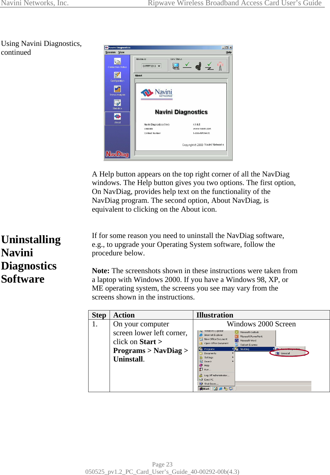 Navini Networks, Inc.            Ripwave Wireless Broadband Access Card User’s Guide Page 23 050525_pv1.2_PC_Card_User’s_Guide_40-00292-00b(4.3)  Using Navini Diagnostics, continued                     Uninstalling Navini Diagnostics Software                    A Help button appears on the top right corner of all the NavDiag windows. The Help button gives you two options. The first option, On NavDiag, provides help text on the functionality of the NavDiag program. The second option, About NavDiag, is equivalent to clicking on the About icon.   If for some reason you need to uninstall the NavDiag software, e.g., to upgrade your Operating System software, follow the procedure below.  Note: The screenshots shown in these instructions were taken from a laptop with Windows 2000. If you have a Windows 98, XP, or ME operating system, the screens you see may vary from the screens shown in the instructions.  Step  Action  Illustration 1.  On your computer screen lower left corner, click on Start &gt; Programs &gt; NavDiag &gt; Uninstall. Windows 2000 Screen    