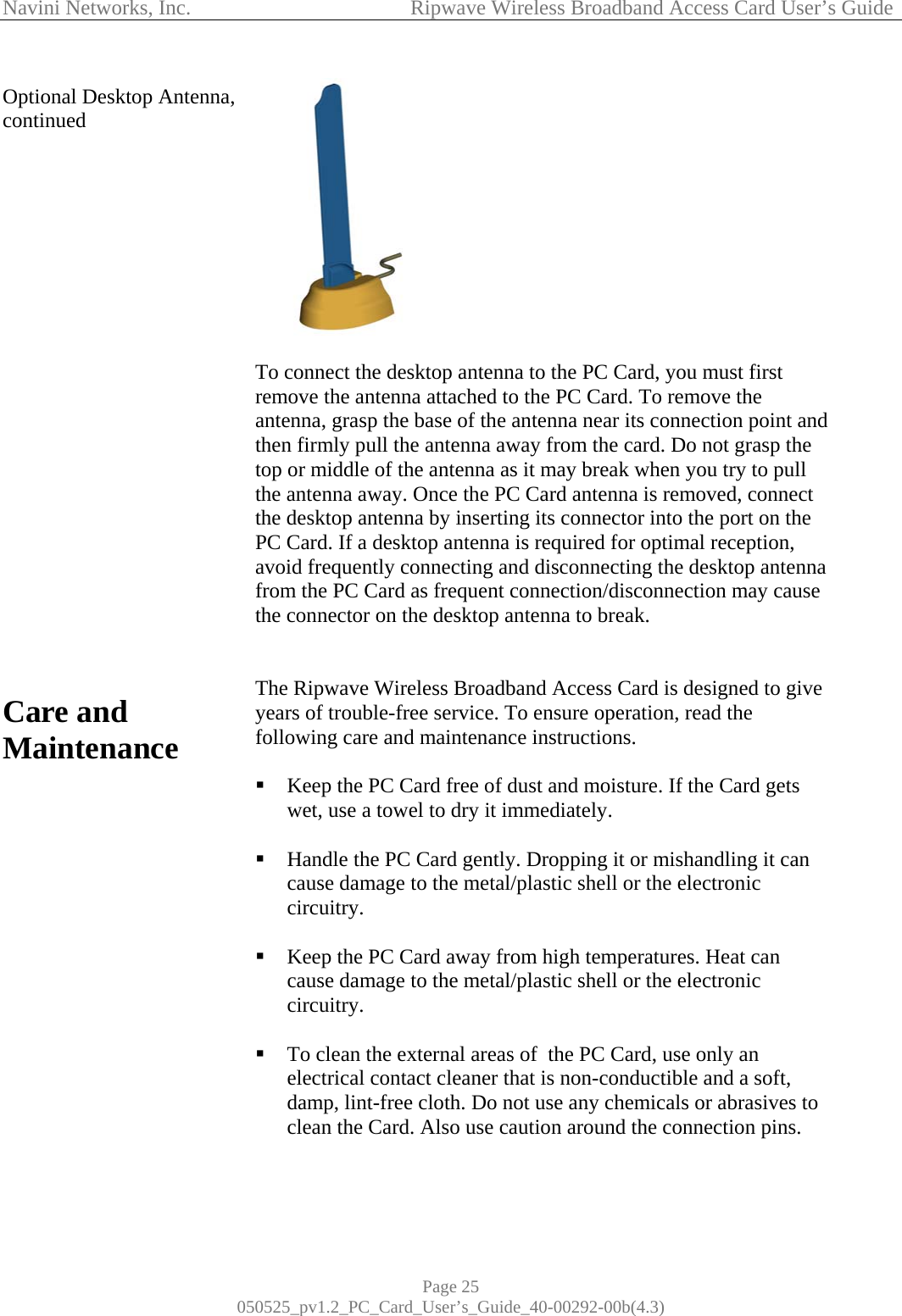 Navini Networks, Inc.            Ripwave Wireless Broadband Access Card User’s Guide Page 25 050525_pv1.2_PC_Card_User’s_Guide_40-00292-00b(4.3) Optional Desktop Antenna, continued                        Care and Maintenance                    To connect the desktop antenna to the PC Card, you must first remove the antenna attached to the PC Card. To remove the antenna, grasp the base of the antenna near its connection point and then firmly pull the antenna away from the card. Do not grasp the top or middle of the antenna as it may break when you try to pull the antenna away. Once the PC Card antenna is removed, connect the desktop antenna by inserting its connector into the port on the PC Card. If a desktop antenna is required for optimal reception, avoid frequently connecting and disconnecting the desktop antenna from the PC Card as frequent connection/disconnection may cause the connector on the desktop antenna to break.   The Ripwave Wireless Broadband Access Card is designed to give years of trouble-free service. To ensure operation, read the following care and maintenance instructions.   Keep the PC Card free of dust and moisture. If the Card gets wet, use a towel to dry it immediately.   Handle the PC Card gently. Dropping it or mishandling it can cause damage to the metal/plastic shell or the electronic circuitry.   Keep the PC Card away from high temperatures. Heat can cause damage to the metal/plastic shell or the electronic circuitry.   To clean the external areas of  the PC Card, use only an electrical contact cleaner that is non-conductible and a soft, damp, lint-free cloth. Do not use any chemicals or abrasives to clean the Card. Also use caution around the connection pins. 