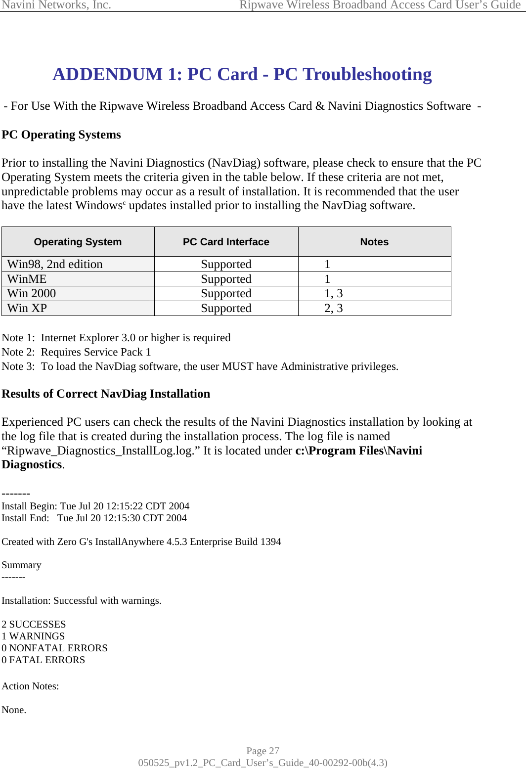 Navini Networks, Inc.            Ripwave Wireless Broadband Access Card User’s Guide Page 27 050525_pv1.2_PC_Card_User’s_Guide_40-00292-00b(4.3)  ADDENDUM 1: PC Card - PC Troubleshooting  - For Use With the Ripwave Wireless Broadband Access Card &amp; Navini Diagnostics Software  -  PC Operating Systems  Prior to installing the Navini Diagnostics (NavDiag) software, please check to ensure that the PC Operating System meets the criteria given in the table below. If these criteria are not met, unpredictable problems may occur as a result of installation. It is recommended that the user have the latest Windowsc updates installed prior to installing the NavDiag software.  Operating System  PC Card Interface  Notes Win98, 2nd edition  Supported 1 WinME    Supported 1 Win 2000  Supported 1, 3 Win XP  Supported 2, 3  Note 1:  Internet Explorer 3.0 or higher is required Note 2:  Requires Service Pack 1 Note 3:  To load the NavDiag software, the user MUST have Administrative privileges.  Results of Correct NavDiag Installation  Experienced PC users can check the results of the Navini Diagnostics installation by looking at the log file that is created during the installation process. The log file is named “Ripwave_Diagnostics_InstallLog.log.” It is located under c:\Program Files\Navini Diagnostics.  ------- Install Begin: Tue Jul 20 12:15:22 CDT 2004 Install End:   Tue Jul 20 12:15:30 CDT 2004  Created with Zero G&apos;s InstallAnywhere 4.5.3 Enterprise Build 1394  Summary -------  Installation: Successful with warnings.  2 SUCCESSES 1 WARNINGS 0 NONFATAL ERRORS 0 FATAL ERRORS  Action Notes:  None. 