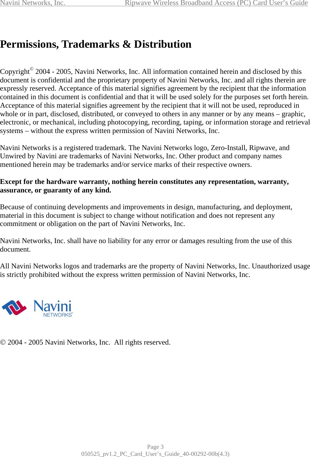 Navini Networks, Inc.             Ripwave Wireless Broadband Access (PC) Card User’s Guide Page 3 050525_pv1.2_PC_Card_User’s_Guide_40-00292-00b(4.3)  Permissions, Trademarks &amp; Distribution   Copyright© 2004 - 2005, Navini Networks, Inc. All information contained herein and disclosed by this document is confidential and the proprietary property of Navini Networks, Inc. and all rights therein are expressly reserved. Acceptance of this material signifies agreement by the recipient that the information contained in this document is confidential and that it will be used solely for the purposes set forth herein. Acceptance of this material signifies agreement by the recipient that it will not be used, reproduced in whole or in part, disclosed, distributed, or conveyed to others in any manner or by any means – graphic, electronic, or mechanical, including photocopying, recording, taping, or information storage and retrieval systems – without the express written permission of Navini Networks, Inc.  Navini Networks is a registered trademark. The Navini Networks logo, Zero-Install, Ripwave, and Unwired by Navini are trademarks of Navini Networks, Inc. Other product and company names mentioned herein may be trademarks and/or service marks of their respective owners.  Except for the hardware warranty, nothing herein constitutes any representation, warranty, assurance, or guaranty of any kind.  Because of continuing developments and improvements in design, manufacturing, and deployment, material in this document is subject to change without notification and does not represent any commitment or obligation on the part of Navini Networks, Inc.  Navini Networks, Inc. shall have no liability for any error or damages resulting from the use of this document.  All Navini Networks logos and trademarks are the property of Navini Networks, Inc. Unauthorized usage is strictly prohibited without the express written permission of Navini Networks, Inc.        © 2004 - 2005 Navini Networks, Inc.  All rights reserved.       