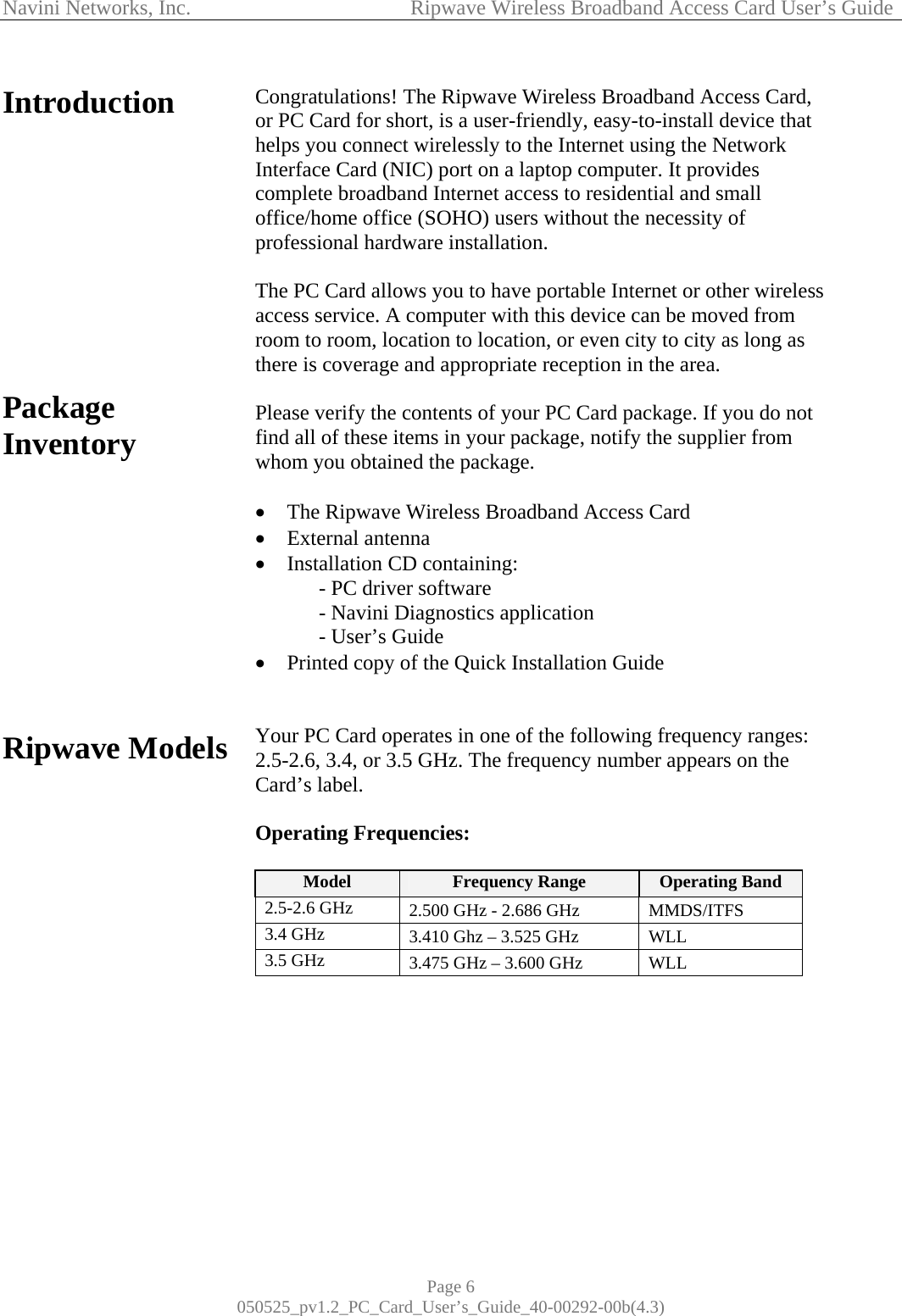 Navini Networks, Inc.            Ripwave Wireless Broadband Access Card User’s Guide Page 6 050525_pv1.2_PC_Card_User’s_Guide_40-00292-00b(4.3) Introduction            Package Inventory            Ripwave Models                  Congratulations! The Ripwave Wireless Broadband Access Card, or PC Card for short, is a user-friendly, easy-to-install device that helps you connect wirelessly to the Internet using the Network Interface Card (NIC) port on a laptop computer. It provides complete broadband Internet access to residential and small office/home office (SOHO) users without the necessity of professional hardware installation.   The PC Card allows you to have portable Internet or other wireless access service. A computer with this device can be moved from room to room, location to location, or even city to city as long as there is coverage and appropriate reception in the area.  Please verify the contents of your PC Card package. If you do not find all of these items in your package, notify the supplier from whom you obtained the package.  •  The Ripwave Wireless Broadband Access Card  •  External antenna •  Installation CD containing:   - PC driver software   - Navini Diagnostics application    - User’s Guide  •  Printed copy of the Quick Installation Guide   Your PC Card operates in one of the following frequency ranges: 2.5-2.6, 3.4, or 3.5 GHz. The frequency number appears on the Card’s label.  Operating Frequencies:   Model  Frequency Range  Operating Band 2.5-2.6 GHz  2.500 GHz - 2.686 GHz  MMDS/ITFS 3.4 GHz  3.410 Ghz – 3.525 GHz  WLL 3.5 GHz  3.475 GHz – 3.600 GHz  WLL          
