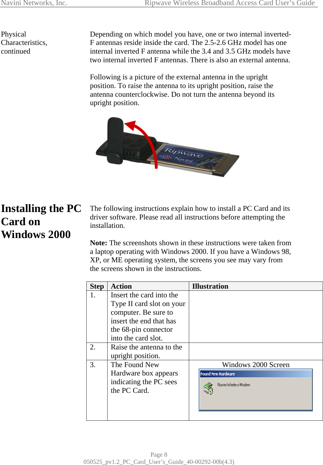 Navini Networks, Inc.            Ripwave Wireless Broadband Access Card User’s Guide Page 8 050525_pv1.2_PC_Card_User’s_Guide_40-00292-00b(4.3) Physical Characteristics, continued                  Installing the PC Card on Windows 2000                      Depending on which model you have, one or two internal inverted-F antennas reside inside the card. The 2.5-2.6 GHz model has one internal inverted F antenna while the 3.4 and 3.5 GHz models have two internal inverted F antennas. There is also an external antenna.   Following is a picture of the external antenna in the upright position. To raise the antenna to its upright position, raise the antenna counterclockwise. Do not turn the antenna beyond its upright position.     The following instructions explain how to install a PC Card and its driver software. Please read all instructions before attempting the installation.   Note: The screenshots shown in these instructions were taken from a laptop operating with Windows 2000. If you have a Windows 98, XP, or ME operating system, the screens you see may vary from the screens shown in the instructions.  Step  Action  Illustration  1.  Insert the card into the Type II card slot on your computer. Be sure to insert the end that has the 68-pin connector into the card slot.  2.  Raise the antenna to the upright position.   3.  The Found New Hardware box appears indicating the PC sees the PC Card.     Windows 2000 Screen   