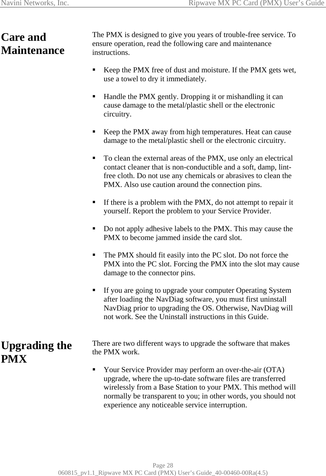 Navini Networks, Inc.                                           Ripwave MX PC Card (PMX) User’s Guide Care and Maintenance                                 Upgrading the PMX         The PMX is designed to give you years of trouble-free service. To ensure operation, read the following care and maintenance instructions.   Keep the PMX free of dust and moisture. If the PMX gets wet, use a towel to dry it immediately.   Handle the PMX gently. Dropping it or mishandling it can cause damage to the metal/plastic shell or the electronic circuitry.   Keep the PMX away from high temperatures. Heat can cause damage to the metal/plastic shell or the electronic circuitry.   To clean the external areas of the PMX, use only an electrical contact cleaner that is non-conductible and a soft, damp, lint-free cloth. Do not use any chemicals or abrasives to clean the PMX. Also use caution around the connection pins.   If there is a problem with the PMX, do not attempt to repair it yourself. Report the problem to your Service Provider.   Do not apply adhesive labels to the PMX. This may cause the PMX to become jammed inside the card slot.   The PMX should fit easily into the PC slot. Do not force the PMX into the PC slot. Forcing the PMX into the slot may cause damage to the connector pins.   If you are going to upgrade your computer Operating System after loading the NavDiag software, you must first uninstall NavDiag prior to upgrading the OS. Otherwise, NavDiag will not work. See the Uninstall instructions in this Guide.   There are two different ways to upgrade the software that makes the PMX work.    Your Service Provider may perform an over-the-air (OTA) upgrade, where the up-to-date software files are transferred wirelessly from a Base Station to your PMX. This method will normally be transparent to you; in other words, you should not experience any noticeable service interruption.    Page 28 060815_pv1.1_Ripwave MX PC Card (PMX) User’s Guide_40-00460-00Ra(4.5) 