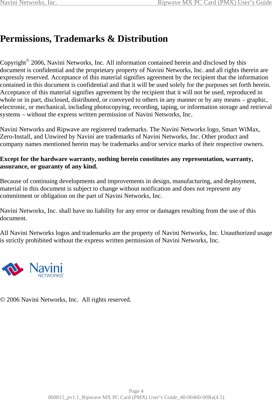 Navini Networks, Inc.                                           Ripwave MX PC Card (PMX) User’s Guide  Permissions, Trademarks &amp; Distribution   Copyright© 2006, Navini Networks, Inc. All information contained herein and disclosed by this document is confidential and the proprietary property of Navini Networks, Inc. and all rights therein are expressly reserved. Acceptance of this material signifies agreement by the recipient that the information contained in this document is confidential and that it will be used solely for the purposes set forth herein. Acceptance of this material signifies agreement by the recipient that it will not be used, reproduced in whole or in part, disclosed, distributed, or conveyed to others in any manner or by any means – graphic, electronic, or mechanical, including photocopying, recording, taping, or information storage and retrieval systems – without the express written permission of Navini Networks, Inc.  Navini Networks and Ripwave are registered trademarks. The Navini Networks logo, Smart WiMax, Zero-Install, and Unwired by Navini are trademarks of Navini Networks, Inc. Other product and company names mentioned herein may be trademarks and/or service marks of their respective owners.  Except for the hardware warranty, nothing herein constitutes any representation, warranty, assurance, or guaranty of any kind.  Because of continuing developments and improvements in design, manufacturing, and deployment, material in this document is subject to change without notification and does not represent any commitment or obligation on the part of Navini Networks, Inc.  Navini Networks, Inc. shall have no liability for any error or damages resulting from the use of this document.  All Navini Networks logos and trademarks are the property of Navini Networks, Inc. Unauthorized usage is strictly prohibited without the express written permission of Navini Networks, Inc.        © 2006 Navini Networks, Inc.  All rights reserved.       Page 4 060815_pv1.1_Ripwave MX PC Card (PMX) User’s Guide_40-00460-00Ra(4.5) 