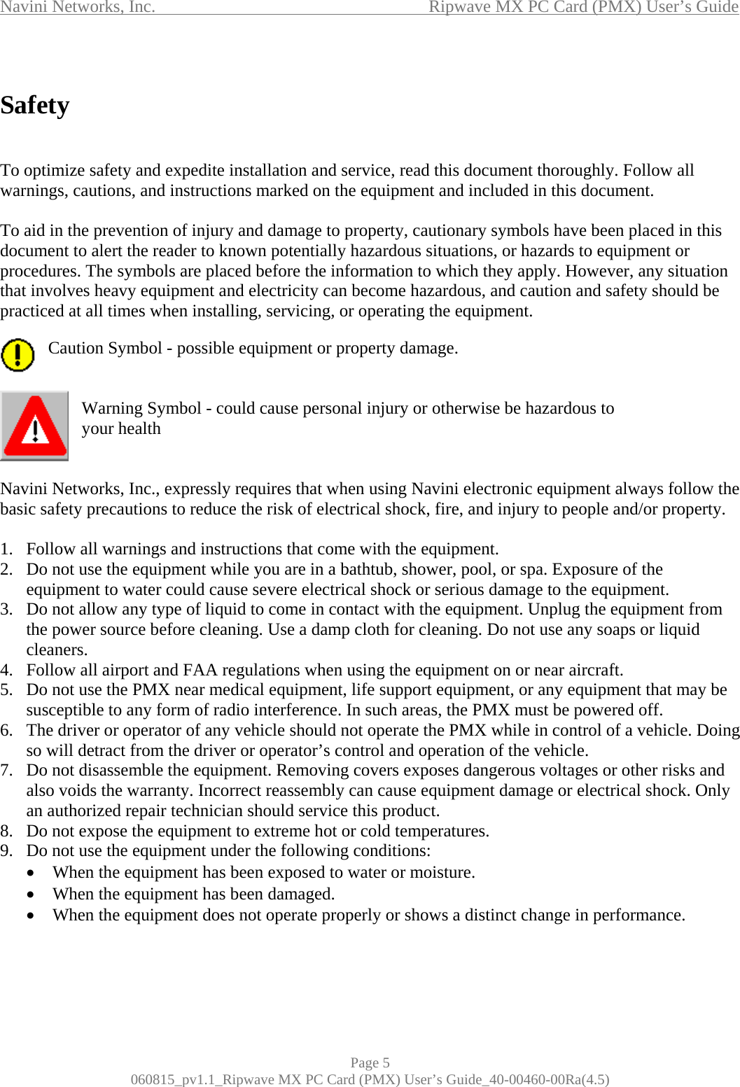 Navini Networks, Inc.                                           Ripwave MX PC Card (PMX) User’s Guide  Safety   To optimize safety and expedite installation and service, read this document thoroughly. Follow all warnings, cautions, and instructions marked on the equipment and included in this document.  To aid in the prevention of injury and damage to property, cautionary symbols have been placed in this document to alert the reader to known potentially hazardous situations, or hazards to equipment or procedures. The symbols are placed before the information to which they apply. However, any situation that involves heavy equipment and electricity can become hazardous, and caution and safety should be practiced at all times when installing, servicing, or operating the equipment.  Caution Symbol - possible equipment or property damage.   Warning Symbol - could cause personal injury or otherwise be hazardous to  your health   Navini Networks, Inc., expressly requires that when using Navini electronic equipment always follow the basic safety precautions to reduce the risk of electrical shock, fire, and injury to people and/or property.  1.  Follow all warnings and instructions that come with the equipment. 2.  Do not use the equipment while you are in a bathtub, shower, pool, or spa. Exposure of the equipment to water could cause severe electrical shock or serious damage to the equipment. 3.  Do not allow any type of liquid to come in contact with the equipment. Unplug the equipment from the power source before cleaning. Use a damp cloth for cleaning. Do not use any soaps or liquid cleaners. 4.  Follow all airport and FAA regulations when using the equipment on or near aircraft. 5.  Do not use the PMX near medical equipment, life support equipment, or any equipment that may be susceptible to any form of radio interference. In such areas, the PMX must be powered off. 6.  The driver or operator of any vehicle should not operate the PMX while in control of a vehicle. Doing so will detract from the driver or operator’s control and operation of the vehicle. 7.  Do not disassemble the equipment. Removing covers exposes dangerous voltages or other risks and also voids the warranty. Incorrect reassembly can cause equipment damage or electrical shock. Only an authorized repair technician should service this product. 8.  Do not expose the equipment to extreme hot or cold temperatures. 9.  Do not use the equipment under the following conditions: •  When the equipment has been exposed to water or moisture. •  When the equipment has been damaged. •  When the equipment does not operate properly or shows a distinct change in performance.  Page 5 060815_pv1.1_Ripwave MX PC Card (PMX) User’s Guide_40-00460-00Ra(4.5) 