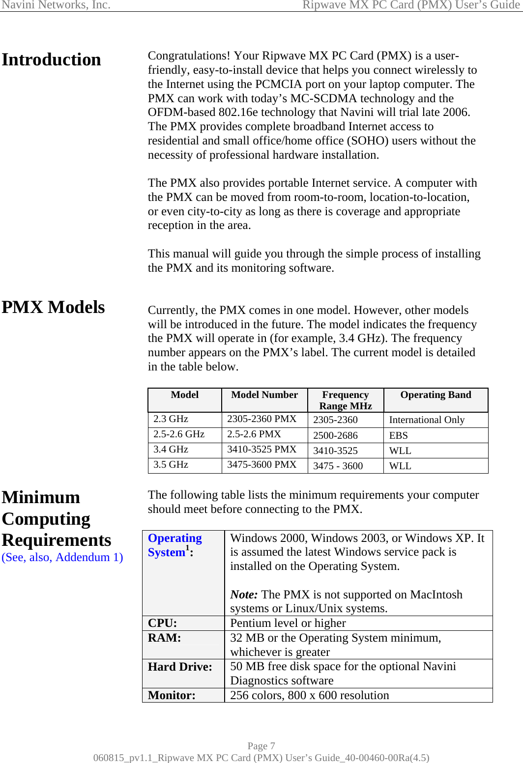 Navini Networks, Inc.                                           Ripwave MX PC Card (PMX) User’s Guide Introduction                 PMX Models             Minimum Computing Requirements (See, also, Addendum 1)           Congratulations! Your Ripwave MX PC Card (PMX) is a user-friendly, easy-to-install device that helps you connect wirelessly to the Internet using the PCMCIA port on your laptop computer. The PMX can work with today’s MC-SCDMA technology and the OFDM-based 802.16e technology that Navini will trial late 2006. The PMX provides complete broadband Internet access to residential and small office/home office (SOHO) users without the necessity of professional hardware installation.   The PMX also provides portable Internet service. A computer with the PMX can be moved from room-to-room, location-to-location, or even city-to-city as long as there is coverage and appropriate reception in the area.  This manual will guide you through the simple process of installing the PMX and its monitoring software.   Currently, the PMX comes in one model. However, other models will be introduced in the future. The model indicates the frequency the PMX will operate in (for example, 3.4 GHz). The frequency number appears on the PMX’s label. The current model is detailed in the table below.  Model  Model Number  Frequency Range MHz  Operating Band 2.3 GHz  2305-2360 PMX  2305-2360 International Only 2.5-2.6 GHz  2.5-2.6 PMX  2500-2686 EBS 3.4 GHz  3410-3525 PMX  3410-3525 WLL 3.5 GHz  3475-3600 PMX  3475 - 3600  WLL  The following table lists the minimum requirements your computer should meet before connecting to the PMX.  Operating System1:  Windows 2000, Windows 2003, or Windows XP. It is assumed the latest Windows service pack is installed on the Operating System.  Note: The PMX is not supported on MacIntosh systems or Linux/Unix systems. CPU:  Pentium level or higher RAM:  32 MB or the Operating System minimum, whichever is greater Hard Drive:  50 MB free disk space for the optional Navini Diagnostics software Monitor:  256 colors, 800 x 600 resolution Page 7 060815_pv1.1_Ripwave MX PC Card (PMX) User’s Guide_40-00460-00Ra(4.5) 