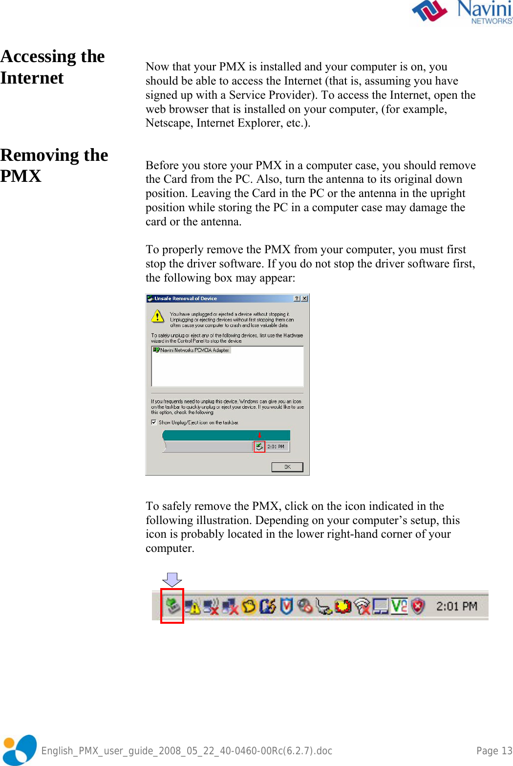               English_PMX_user_guide_2008_05_22_40-0460-00Rc(6.2.7).doc    Page 13 Accessing the Internet     Removing the PMX    Now that your PMX is installed and your computer is on, you should be able to access the Internet (that is, assuming you have signed up with a Service Provider). To access the Internet, open the web browser that is installed on your computer, (for example, Netscape, Internet Explorer, etc.).   Before you store your PMX in a computer case, you should remove the Card from the PC. Also, turn the antenna to its original down position. Leaving the Card in the PC or the antenna in the upright position while storing the PC in a computer case may damage the card or the antenna.  To properly remove the PMX from your computer, you must first stop the driver software. If you do not stop the driver software first, the following box may appear:     To safely remove the PMX, click on the icon indicated in the following illustration. Depending on your computer’s setup, this icon is probably located in the lower right-hand corner of your computer.    