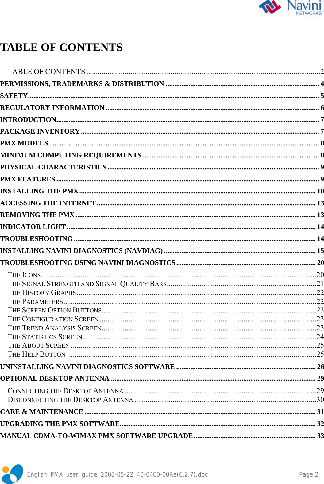    English_PMX_user_guide_2008-05-22_40-0460-00Re(6.2.7).doc    Page 2  TABLE OF CONTENTS  TABLE OF CONTENTS ..........................................................................................................................2 PERMISSIONS, TRADEMARKS &amp; DISTRIBUTION ....................................................................................... 4 SAFETY..................................................................................................................................................................... 5 REGULATORY INFORMATION ......................................................................................................................... 6 INTRODUCTION..................................................................................................................................................... 7 PACKAGE INVENTORY....................................................................................................................................... 7 PMX MODELS......................................................................................................................................................... 8 MINIMUM COMPUTING REQUIREMENTS .................................................................................................... 8 PHYSICAL CHARACTERISTICS........................................................................................................................ 9 PMX FEATURES..................................................................................................................................................... 9 INSTALLING THE PMX...................................................................................................................................... 10 ACCESSING THE INTERNET............................................................................................................................ 13 REMOVING THE PMX........................................................................................................................................ 13 INDICATOR LIGHT............................................................................................................................................. 14 TROUBLESHOOTING ......................................................................................................................................... 14 INSTALLING NAVINI DIAGNOSTICS (NAVDIAG) ...................................................................................... 15 TROUBLESHOOTING USING NAVINI DIAGNOSTICS ............................................................................... 20 THE ICONS ...............................................................................................................................................20 THE SIGNAL STRENGTH AND SIGNAL QUALITY BARS..............................................................................21 THE HISTORY GRAPHS .............................................................................................................................22 THE PARAMETERS....................................................................................................................................22 THE SCREEN OPTION BUTTONS................................................................................................................23 THE CONFIGURATION SCREEN .................................................................................................................23 THE TREND ANALYSIS SCREEN................................................................................................................23 THE STATISTICS SCREEN..........................................................................................................................24 THE ABOUT SCREEN ................................................................................................................................25 THE HELP BUTTON ..................................................................................................................................25 UNINSTALLING NAVINI DIAGNOSTICS SOFTWARE ............................................................................... 26 OPTIONAL DESKTOP ANTENNA .................................................................................................................... 29 CONNECTING THE DESKTOP ANTENNA ....................................................................................................29 DISCONNECTING THE DESKTOP ANTENNA ...............................................................................................30 CARE &amp; MAINTENANCE ................................................................................................................................... 31 UPGRADING THE PMX SOFTWARE............................................................................................................... 32 MANUAL CDMA-TO-WIMAX PMX SOFTWARE UPGRADE..................................................................... 33 