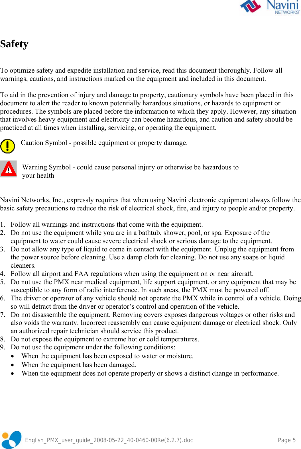    English_PMX_user_guide_2008-05-22_40-0460-00Re(6.2.7).doc    Page 5  Safety   To optimize safety and expedite installation and service, read this document thoroughly. Follow all warnings, cautions, and instructions marked on the equipment and included in this document.  To aid in the prevention of injury and damage to property, cautionary symbols have been placed in this document to alert the reader to known potentially hazardous situations, or hazards to equipment or procedures. The symbols are placed before the information to which they apply. However, any situation that involves heavy equipment and electricity can become hazardous, and caution and safety should be practiced at all times when installing, servicing, or operating the equipment.  Caution Symbol - possible equipment or property damage.   Warning Symbol - could cause personal injury or otherwise be hazardous to  your health   Navini Networks, Inc., expressly requires that when using Navini electronic equipment always follow the basic safety precautions to reduce the risk of electrical shock, fire, and injury to people and/or property.  1. Follow all warnings and instructions that come with the equipment. 2. Do not use the equipment while you are in a bathtub, shower, pool, or spa. Exposure of the equipment to water could cause severe electrical shock or serious damage to the equipment. 3. Do not allow any type of liquid to come in contact with the equipment. Unplug the equipment from the power source before cleaning. Use a damp cloth for cleaning. Do not use any soaps or liquid cleaners. 4. Follow all airport and FAA regulations when using the equipment on or near aircraft. 5. Do not use the PMX near medical equipment, life support equipment, or any equipment that may be susceptible to any form of radio interference. In such areas, the PMX must be powered off. 6. The driver or operator of any vehicle should not operate the PMX while in control of a vehicle. Doing so will detract from the driver or operator’s control and operation of the vehicle. 7. Do not disassemble the equipment. Removing covers exposes dangerous voltages or other risks and also voids the warranty. Incorrect reassembly can cause equipment damage or electrical shock. Only an authorized repair technician should service this product. 8. Do not expose the equipment to extreme hot or cold temperatures. 9. Do not use the equipment under the following conditions: • When the equipment has been exposed to water or moisture. • When the equipment has been damaged. • When the equipment does not operate properly or shows a distinct change in performance.  