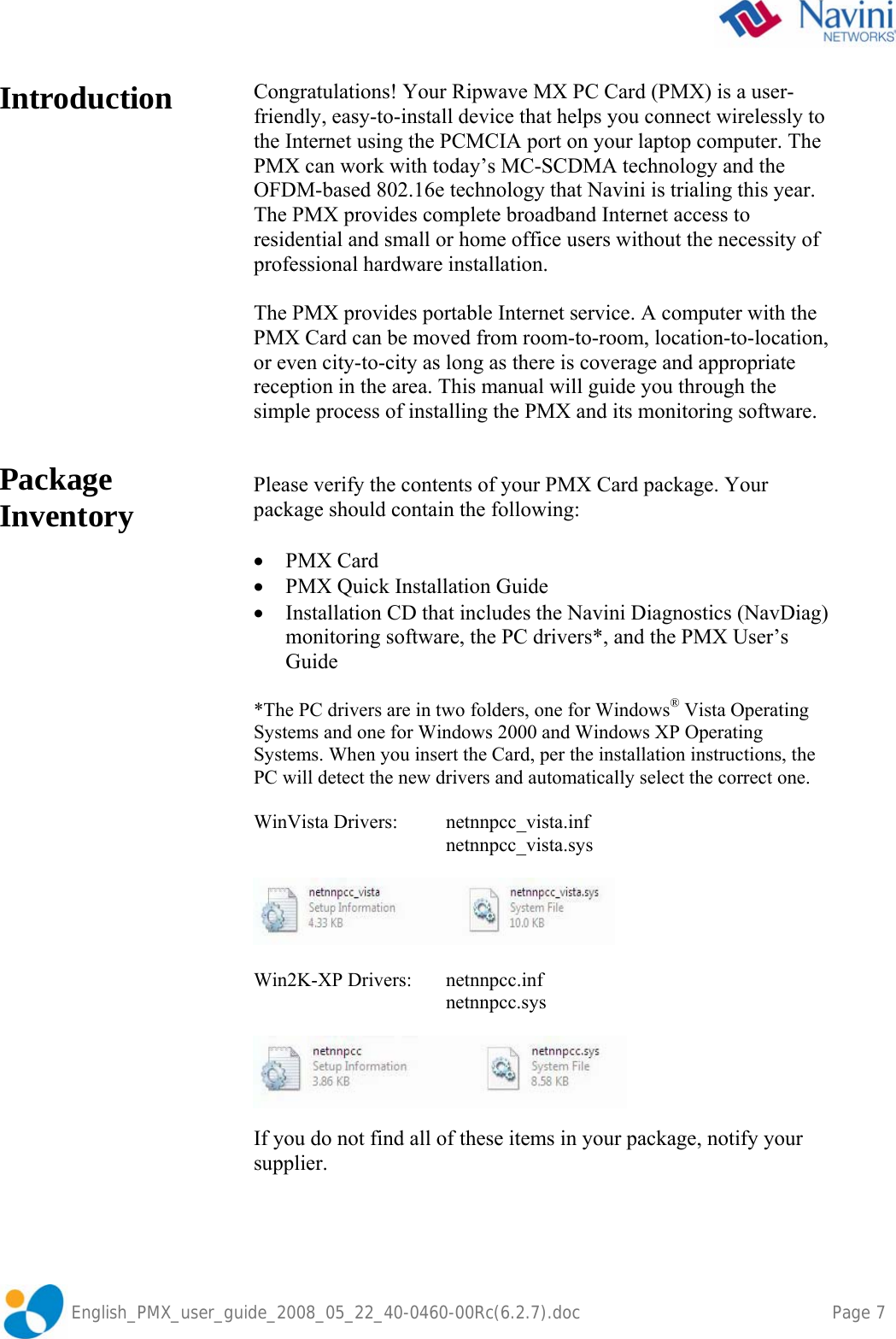               English_PMX_user_guide_2008_05_22_40-0460-00Rc(6.2.7).doc    Page 7 Introduction               Package Inventory                     Congratulations! Your Ripwave MX PC Card (PMX) is a user-friendly, easy-to-install device that helps you connect wirelessly to the Internet using the PCMCIA port on your laptop computer. The PMX can work with today’s MC-SCDMA technology and the OFDM-based 802.16e technology that Navini is trialing this year. The PMX provides complete broadband Internet access to residential and small or home office users without the necessity of professional hardware installation.   The PMX provides portable Internet service. A computer with the PMX Card can be moved from room-to-room, location-to-location, or even city-to-city as long as there is coverage and appropriate reception in the area. This manual will guide you through the simple process of installing the PMX and its monitoring software.   Please verify the contents of your PMX Card package. Your package should contain the following:   • PMX Card • PMX Quick Installation Guide • Installation CD that includes the Navini Diagnostics (NavDiag) monitoring software, the PC drivers*, and the PMX User’s Guide  *The PC drivers are in two folders, one for Windows® Vista Operating Systems and one for Windows 2000 and Windows XP Operating Systems. When you insert the Card, per the installation instructions, the PC will detect the new drivers and automatically select the correct one.  WinVista Drivers:  netnnpcc_vista.inf    netnnpcc_vista.sys      Win2K-XP Drivers:  netnnpcc.inf    netnnpcc.sys      If you do not find all of these items in your package, notify your supplier.     
