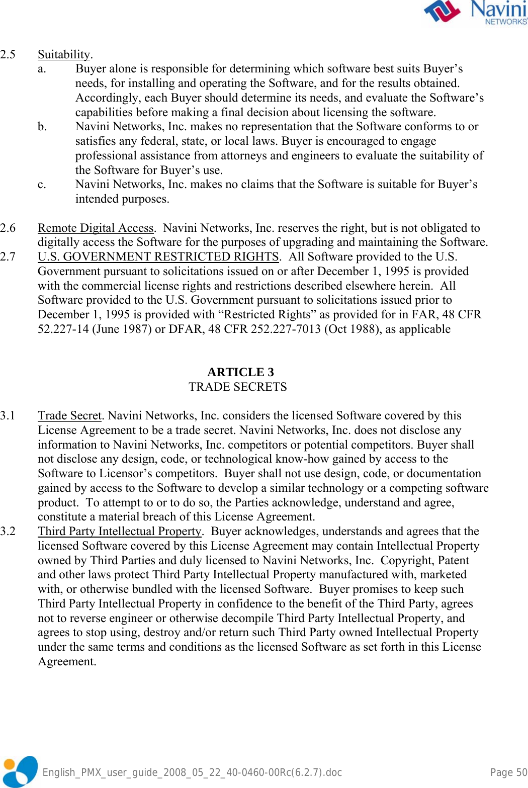               English_PMX_user_guide_2008_05_22_40-0460-00Rc(6.2.7).doc        Page 50 2.5 Suitability. a.  Buyer alone is responsible for determining which software best suits Buyer’s needs, for installing and operating the Software, and for the results obtained. Accordingly, each Buyer should determine its needs, and evaluate the Software’s capabilities before making a final decision about licensing the software. b.  Navini Networks, Inc. makes no representation that the Software conforms to or satisfies any federal, state, or local laws. Buyer is encouraged to engage professional assistance from attorneys and engineers to evaluate the suitability of the Software for Buyer’s use. c.  Navini Networks, Inc. makes no claims that the Software is suitable for Buyer’s intended purposes.  2.6  Remote Digital Access.  Navini Networks, Inc. reserves the right, but is not obligated to digitally access the Software for the purposes of upgrading and maintaining the Software. 2.7 U.S. GOVERNMENT RESTRICTED RIGHTS.  All Software provided to the U.S. Government pursuant to solicitations issued on or after December 1, 1995 is provided with the commercial license rights and restrictions described elsewhere herein.  All Software provided to the U.S. Government pursuant to solicitations issued prior to December 1, 1995 is provided with “Restricted Rights” as provided for in FAR, 48 CFR 52.227-14 (June 1987) or DFAR, 48 CFR 252.227-7013 (Oct 1988), as applicable             ARTICLE 3     TRADE SECRETS  3.1 Trade Secret. Navini Networks, Inc. considers the licensed Software covered by this License Agreement to be a trade secret. Navini Networks, Inc. does not disclose any information to Navini Networks, Inc. competitors or potential competitors. Buyer shall not disclose any design, code, or technological know-how gained by access to the Software to Licensor’s competitors.  Buyer shall not use design, code, or documentation gained by access to the Software to develop a similar technology or a competing software product.  To attempt to or to do so, the Parties acknowledge, understand and agree, constitute a material breach of this License Agreement.   3.2  Third Party Intellectual Property.  Buyer acknowledges, understands and agrees that the licensed Software covered by this License Agreement may contain Intellectual Property owned by Third Parties and duly licensed to Navini Networks, Inc.  Copyright, Patent and other laws protect Third Party Intellectual Property manufactured with, marketed with, or otherwise bundled with the licensed Software.  Buyer promises to keep such Third Party Intellectual Property in confidence to the benefit of the Third Party, agrees not to reverse engineer or otherwise decompile Third Party Intellectual Property, and agrees to stop using, destroy and/or return such Third Party owned Intellectual Property under the same terms and conditions as the licensed Software as set forth in this License Agreement.     
