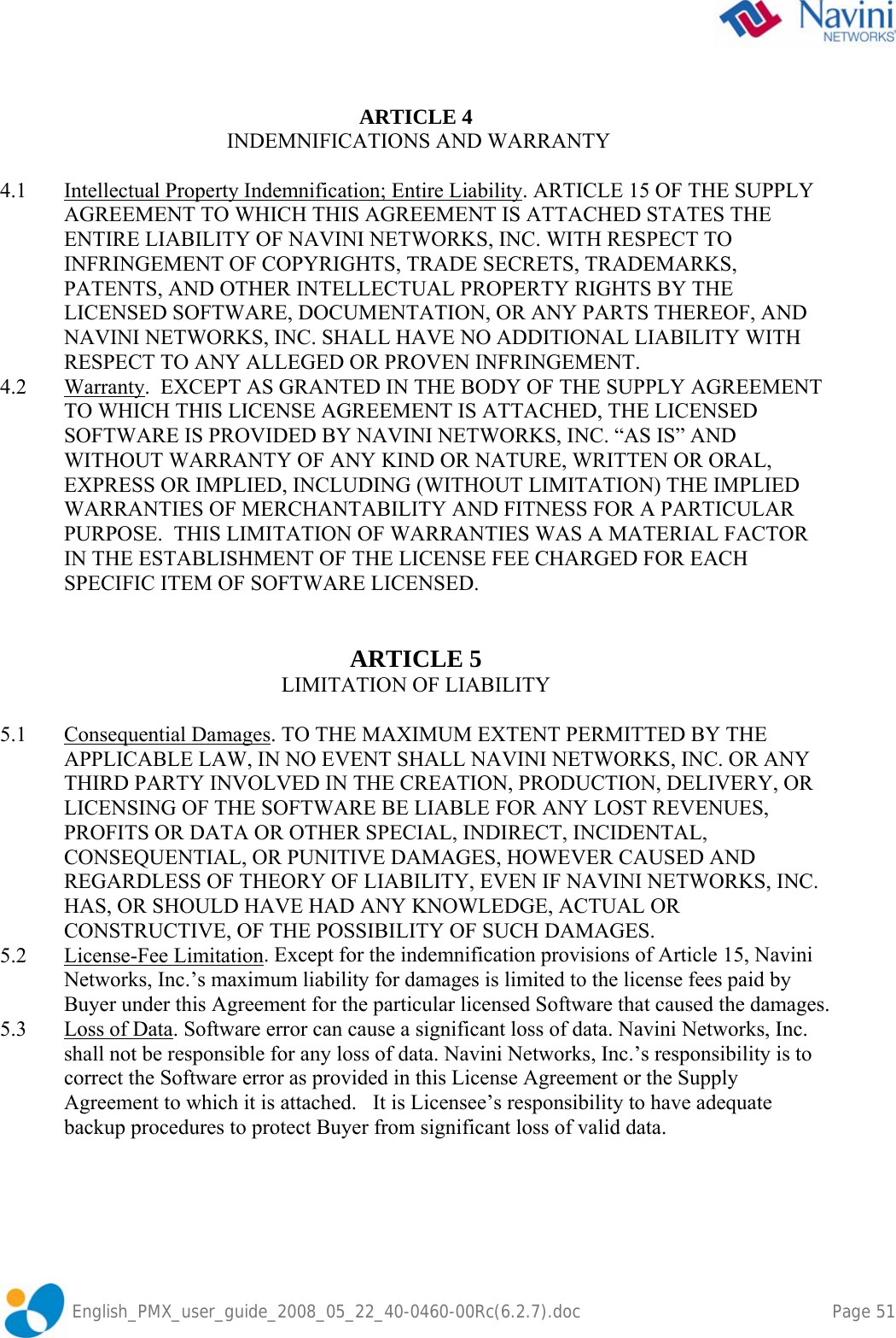               English_PMX_user_guide_2008_05_22_40-0460-00Rc(6.2.7).doc        Page 51  ARTICLE 4  INDEMNIFICATIONS AND WARRANTY   4.1  Intellectual Property Indemnification; Entire Liability. ARTICLE 15 OF THE SUPPLY AGREEMENT TO WHICH THIS AGREEMENT IS ATTACHED STATES THE ENTIRE LIABILITY OF NAVINI NETWORKS, INC. WITH RESPECT TO INFRINGEMENT OF COPYRIGHTS, TRADE SECRETS, TRADEMARKS, PATENTS, AND OTHER INTELLECTUAL PROPERTY RIGHTS BY THE LICENSED SOFTWARE, DOCUMENTATION, OR ANY PARTS THEREOF, AND NAVINI NETWORKS, INC. SHALL HAVE NO ADDITIONAL LIABILITY WITH RESPECT TO ANY ALLEGED OR PROVEN INFRINGEMENT. 4.2 Warranty.  EXCEPT AS GRANTED IN THE BODY OF THE SUPPLY AGREEMENT TO WHICH THIS LICENSE AGREEMENT IS ATTACHED, THE LICENSED SOFTWARE IS PROVIDED BY NAVINI NETWORKS, INC. “AS IS” AND WITHOUT WARRANTY OF ANY KIND OR NATURE, WRITTEN OR ORAL, EXPRESS OR IMPLIED, INCLUDING (WITHOUT LIMITATION) THE IMPLIED WARRANTIES OF MERCHANTABILITY AND FITNESS FOR A PARTICULAR PURPOSE.  THIS LIMITATION OF WARRANTIES WAS A MATERIAL FACTOR IN THE ESTABLISHMENT OF THE LICENSE FEE CHARGED FOR EACH SPECIFIC ITEM OF SOFTWARE LICENSED.   ARTICLE 5 LIMITATION OF LIABILITY   5.1 Consequential Damages. TO THE MAXIMUM EXTENT PERMITTED BY THE APPLICABLE LAW, IN NO EVENT SHALL NAVINI NETWORKS, INC. OR ANY THIRD PARTY INVOLVED IN THE CREATION, PRODUCTION, DELIVERY, OR LICENSING OF THE SOFTWARE BE LIABLE FOR ANY LOST REVENUES, PROFITS OR DATA OR OTHER SPECIAL, INDIRECT, INCIDENTAL, CONSEQUENTIAL, OR PUNITIVE DAMAGES, HOWEVER CAUSED AND REGARDLESS OF THEORY OF LIABILITY, EVEN IF NAVINI NETWORKS, INC. HAS, OR SHOULD HAVE HAD ANY KNOWLEDGE, ACTUAL OR CONSTRUCTIVE, OF THE POSSIBILITY OF SUCH DAMAGES. 5.2 License-Fee Limitation. Except for the indemnification provisions of Article 15, Navini Networks, Inc.’s maximum liability for damages is limited to the license fees paid by Buyer under this Agreement for the particular licensed Software that caused the damages. 5.3  Loss of Data. Software error can cause a significant loss of data. Navini Networks, Inc. shall not be responsible for any loss of data. Navini Networks, Inc.’s responsibility is to correct the Software error as provided in this License Agreement or the Supply Agreement to which it is attached.   It is Licensee’s responsibility to have adequate backup procedures to protect Buyer from significant loss of valid data. 