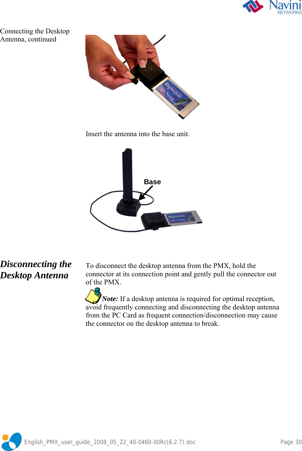               English_PMX_user_guide_2008_05_22_40-0460-00Rc(6.2.7).doc    Page 30 Connecting the Desktop Antenna, continued                           Disconnecting the Desktop Antenna     Insert the antenna into the base unit.      To disconnect the desktop antenna from the PMX, hold the connector at its connection point and gently pull the connector out of the PMX.           Note: If a desktop antenna is required for optimal reception, avoid frequently connecting and disconnecting the desktop antenna from the PC Card as frequent connection/disconnection may cause the connector on the desktop antenna to break.  Base 