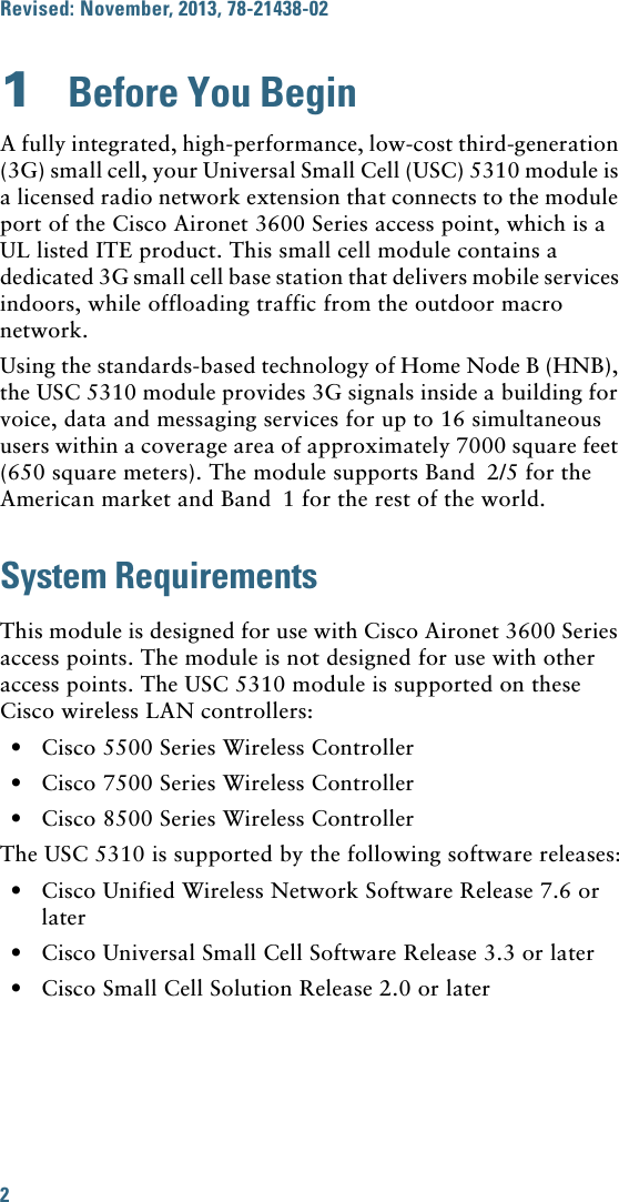 2 Revised: November, 2013, 78-21438-021  Before You BeginA fully integrated, high-performance, low-cost third-generation (3G) small cell, your Universal Small Cell (USC) 5310 module is a licensed radio network extension that connects to the module port of the Cisco Aironet 3600 Series access point, which is a UL listed ITE product. This small cell module contains a dedicated 3G small cell base station that delivers mobile services indoors, while offloading traffic from the outdoor macro network. Using the standards-based technology of Home Node B (HNB), the USC 5310 module provides 3G signals inside a building for voice, data and messaging services for up to 16 simultaneous users within a coverage area of approximately 7000 square feet (650 square meters). The module supports Band 2/5 for the American market and Band 1 for the rest of the world. System RequirementsThis module is designed for use with Cisco Aironet 3600 Series access points. The module is not designed for use with other access points. The USC 5310 module is supported on these Cisco wireless LAN controllers:•Cisco 5500 Series Wireless Controller•Cisco 7500 Series Wireless Controller•Cisco 8500 Series Wireless ControllerThe USC 5310 is supported by the following software releases:•Cisco Unified Wireless Network Software Release 7.6 or later•Cisco Universal Small Cell Software Release 3.3 or later•Cisco Small Cell Solution Release 2.0 or later