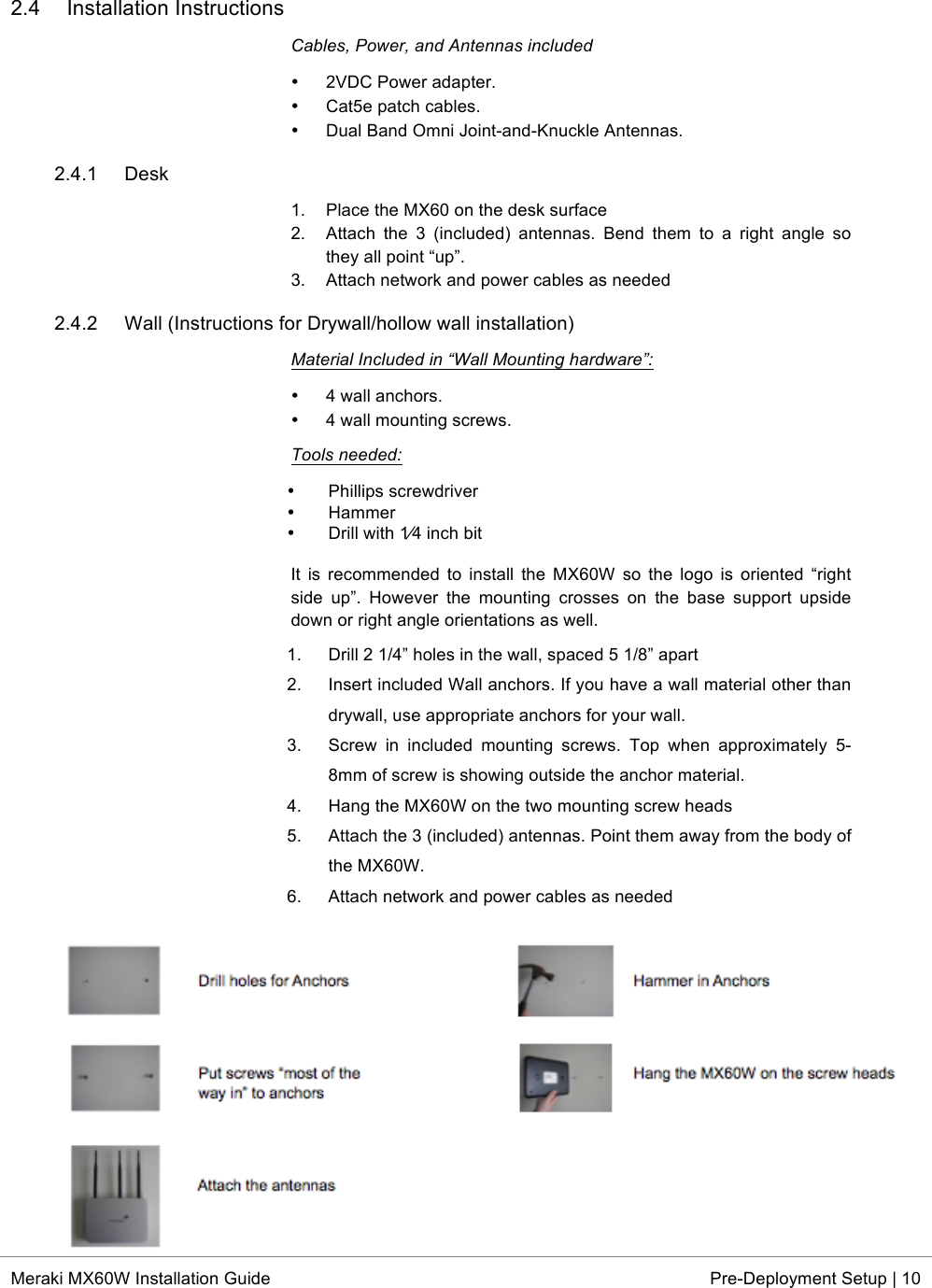  * Meraki MX60W Installation Guide Pre-Deployment Setup | 10  2.4 Installation Instructions Cables, Power, and Antennas included • 2VDC Power adapter. • Cat5e patch cables. • Dual Band Omni Joint-and-Knuckle Antennas. 2.4.1 Desk 1. Place the MX60 on the desk surface 2. Attach  the  3  (included)  antennas.  Bend  them  to  a  right  angle  so they all point “up”. 3. Attach network and power cables as needed 2.4.2 Wall (Instructions for Drywall/hollow wall installation) Material Included in “Wall Mounting hardware”: • 4 wall anchors. • 4 wall mounting screws. Tools needed: • Phillips screwdriver  • Hammer  • Drill with 1⁄4 inch bit  It  is  recommended  to  install  the  MX60W  so  the  logo  is  oriented “right side  up”.  However  the  mounting  crosses  on  the  base  support  upside down or right angle orientations as well. 1. Drill 2 1/4” holes in the wall, spaced 5 1/8” apart  2. Insert included Wall anchors. If you have a wall material other than drywall, use appropriate anchors for your wall.  3. Screw  in  included  mounting  screws.  Top  when  approximately  5-8mm of screw is showing outside the anchor material.  4. Hang the MX60W on the two mounting screw heads  5. Attach the 3 (included) antennas. Point them away from the body of the MX60W.  6. Attach network and power cables as needed  