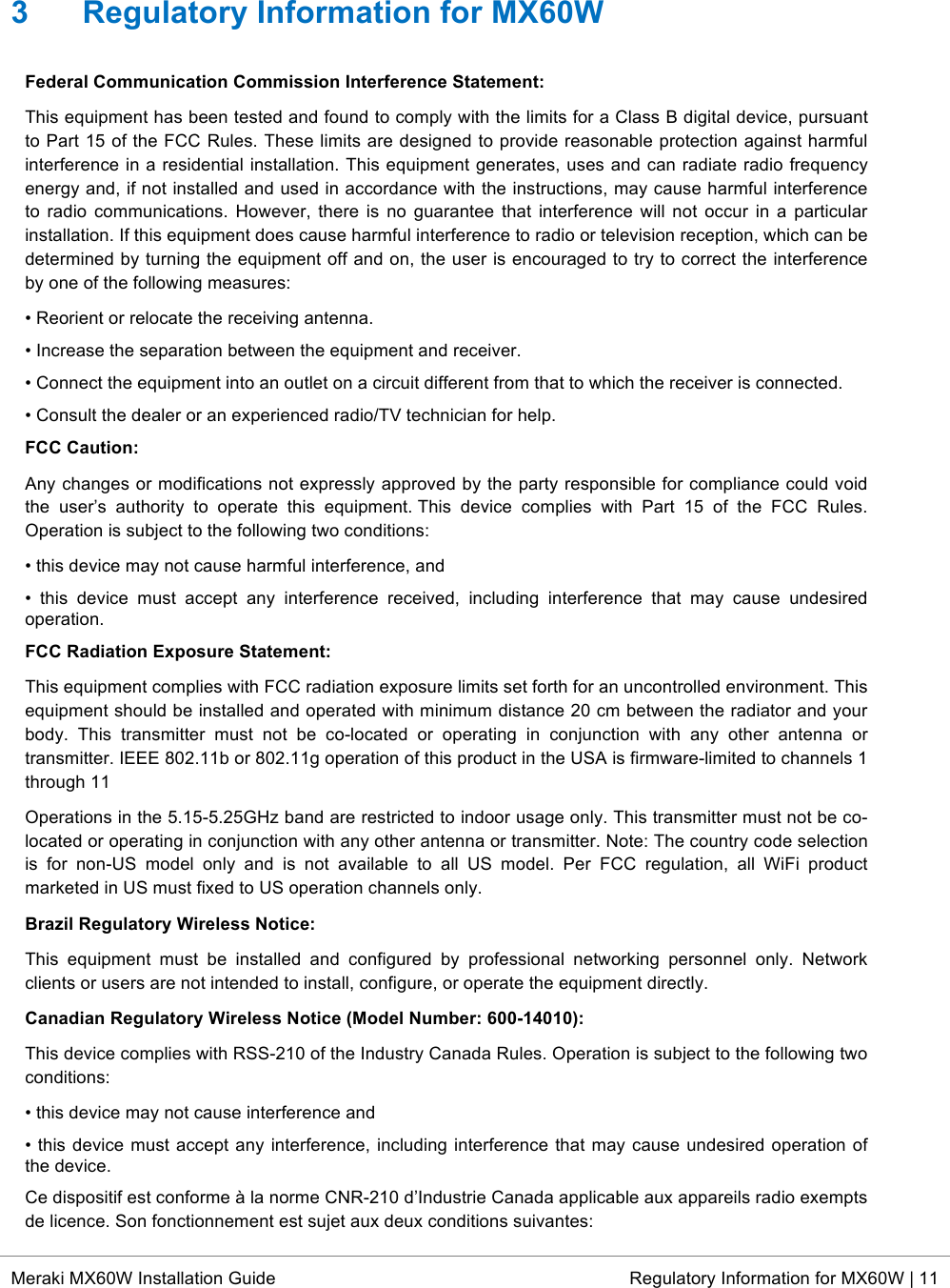  * Meraki MX60W Installation Guide Regulatory Information for MX60W | 11  3  Regulatory Information for MX60W Federal Communication Commission Interference Statement:  This equipment has been tested and found to comply with the limits for a Class B digital device, pursuant to Part 15 of the FCC Rules. These limits are designed to provide reasonable protection against harmful interference in a residential installation. This equipment generates, uses and can radiate radio frequency energy and, if not installed and used in accordance with the instructions, may cause harmful interference to  radio communications. However, there  is no  guarantee  that interference will not occur  in  a  particular installation. If this equipment does cause harmful interference to radio or television reception, which can be determined by turning the equipment off and on, the user is encouraged to try to correct the interference by one of the following measures: • Reorient or relocate the receiving antenna.  • Increase the separation between the equipment and receiver.  • Connect the equipment into an outlet on a circuit different from that to which the receiver is connected.  • Consult the dealer or an experienced radio/TV technician for help. FCC Caution: Any changes or modifications not expressly approved by the party responsible for compliance could void the  user’s  authority  to  operate  this  equipment. This  device  complies  with  Part  15  of  the  FCC  Rules. Operation is subject to the following two conditions:  • this device may not cause harmful interference, and  •  this  device  must  accept  any  interference  received,  including  interference  that  may  cause  undesired operation. FCC Radiation Exposure Statement: This equipment complies with FCC radiation exposure limits set forth for an uncontrolled environment. This equipment should be installed and operated with minimum distance 20 cm between the radiator and your body.  This  transmitter  must  not  be  co-located  or  operating  in  conjunction  with  any  other  antenna  or transmitter. IEEE 802.11b or 802.11g operation of this product in the USA is firmware-limited to channels 1 through 11 Operations in the 5.15-5.25GHz band are restricted to indoor usage only. This transmitter must not be co-located or operating in conjunction with any other antenna or transmitter. Note: The country code selection is  for  non-US  model  only  and  is  not  available  to  all  US  model.  Per  FCC  regulation,  all  WiFi  product marketed in US must fixed to US operation channels only. Brazil Regulatory Wireless Notice:  This  equipment  must  be  installed  and  configured  by  professional  networking  personnel  only.  Network clients or users are not intended to install, configure, or operate the equipment directly. Canadian Regulatory Wireless Notice (Model Number: 600-14010): This device complies with RSS-210 of the Industry Canada Rules. Operation is subject to the following two conditions:  • this device may not cause interference and  • this device must accept any interference, including interference that may cause undesired operation of the device.  Ce dispositif est conforme à la norme CNR-210 d’Industrie Canada applicable aux appareils radio exempts de licence. Son fonctionnement est sujet aux deux conditions suivantes:  