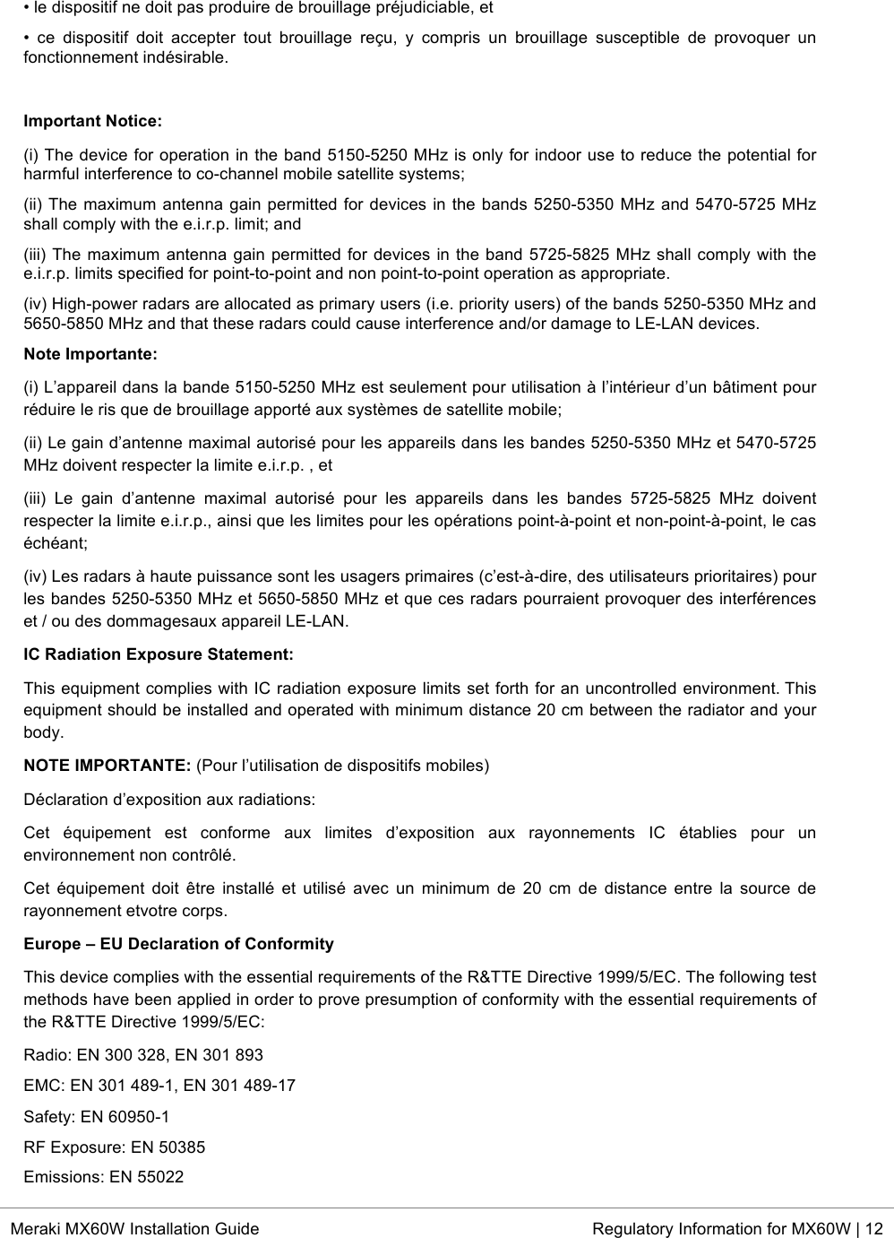  * Meraki MX60W Installation Guide Regulatory Information for MX60W | 12  • le dispositif ne doit pas produire de brouillage préjudiciable, et  •  ce  dispositif  doit  accepter  tout  brouillage  reçu,  y  compris  un  brouillage  susceptible  de  provoquer  un fonctionnement indésirable.  Important Notice:  (i) The device for operation in the band 5150-5250 MHz is only for indoor use to reduce the potential for harmful interference to co-channel mobile satellite systems;  (ii) The maximum antenna gain permitted for devices in the bands 5250-5350 MHz and 5470-5725 MHz shall comply with the e.i.r.p. limit; and  (iii) The maximum antenna gain permitted for devices in the band 5725-5825 MHz shall comply with the e.i.r.p. limits specified for point-to-point and non point-to-point operation as appropriate.  (iv) High-power radars are allocated as primary users (i.e. priority users) of the bands 5250-5350 MHz and 5650-5850 MHz and that these radars could cause interference and/or damage to LE-LAN devices. Note Importante:  (i) L’appareil dans la bande 5150-5250 MHz est seulement pour utilisation à l’intérieur d’un bâtiment pour réduire le ris que de brouillage apporté aux systèmes de satellite mobile;  (ii) Le gain d’antenne maximal autorisé pour les appareils dans les bandes 5250-5350 MHz et 5470-5725 MHz doivent respecter la limite e.i.r.p. , et  (iii)  Le  gain  d’antenne  maximal  autorisé  pour  les  appareils  dans  les  bandes  5725-5825  MHz  doivent respecter la limite e.i.r.p., ainsi que les limites pour les opérations point-à-point et non-point-à-point, le cas échéant;  (iv) Les radars à haute puissance sont les usagers primaires (c’est-à-dire, des utilisateurs prioritaires) pour les bandes 5250-5350 MHz et 5650-5850 MHz et que ces radars pourraient provoquer des interférences et / ou des dommagesaux appareil LE-LAN. IC Radiation Exposure Statement:  This equipment complies with IC radiation exposure limits set forth for an uncontrolled environment. This equipment should be installed and operated with minimum distance 20 cm between the radiator and your body. NOTE IMPORTANTE: (Pour l’utilisation de dispositifs mobiles)  Déclaration d’exposition aux radiations:  Cet  équipement  est  conforme  aux  limites  d’exposition  aux  rayonnements  IC  établies  pour  un environnement non contrôlé.  Cet équipement  doit  être installé  et  utilisé avec  un  minimum  de  20  cm  de  distance entre  la  source  de rayonnement etvotre corps. Europe – EU Declaration of Conformity This device complies with the essential requirements of the R&amp;TTE Directive 1999/5/EC. The following test methods have been applied in order to prove presumption of conformity with the essential requirements of the R&amp;TTE Directive 1999/5/EC:  Radio: EN 300 328, EN 301 893  EMC: EN 301 489-1, EN 301 489-17  Safety: EN 60950-1  RF Exposure: EN 50385  Emissions: EN 55022  