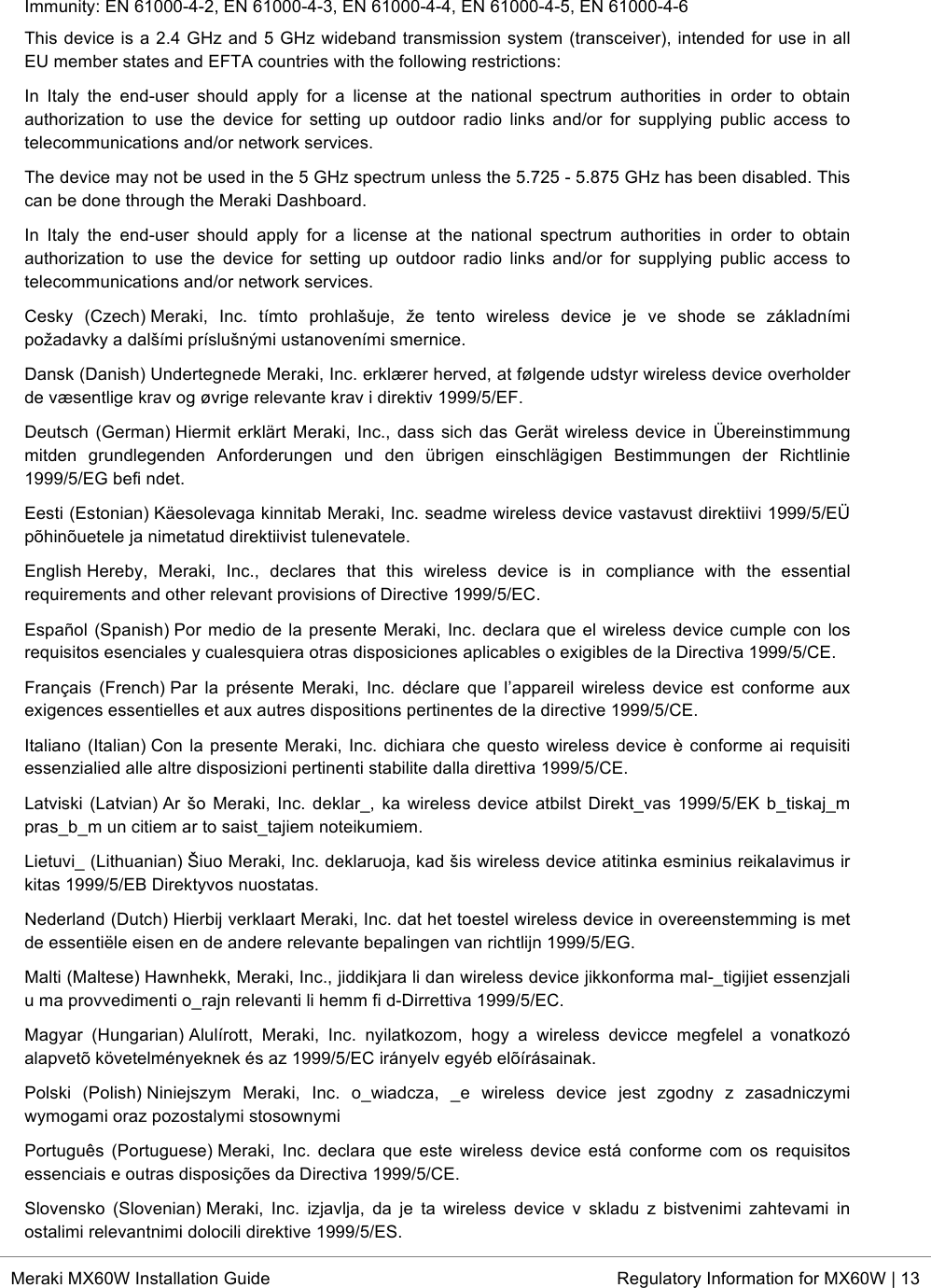  * Meraki MX60W Installation Guide Regulatory Information for MX60W | 13  Immunity: EN 61000-4-2, EN 61000-4-3, EN 61000-4-4, EN 61000-4-5, EN 61000-4-6 This device is a 2.4 GHz and 5 GHz wideband transmission system (transceiver), intended for use in all EU member states and EFTA countries with the following restrictions: In  Italy  the  end-user  should  apply  for  a  license  at  the  national  spectrum  authorities  in  order  to  obtain authorization  to  use  the  device  for  setting  up  outdoor  radio  links  and/or  for  supplying  public  access  to telecommunications and/or network services. The device may not be used in the 5 GHz spectrum unless the 5.725 - 5.875 GHz has been disabled. This can be done through the Meraki Dashboard. In  Italy  the  end-user  should  apply  for  a  license  at  the  national  spectrum  authorities  in  order  to  obtain authorization  to  use  the  device  for  setting  up  outdoor  radio  links  and/or  for  supplying  public  access  to telecommunications and/or network services. Cesky  (Czech) Meraki,  Inc.  tímto  prohlašuje,  že  tento  wireless  device  je  ve  shode  se  základními požadavky a dalšími príslušnými ustanoveními smernice. Dansk (Danish) Undertegnede Meraki, Inc. erklærer herved, at følgende udstyr wireless device overholder de væsentlige krav og øvrige relevante krav i direktiv 1999/5/EF. Deutsch (German) Hiermit erklärt  Meraki, Inc., dass sich  das Gerät wireless  device in Übereinstimmung mitden  grundlegenden  Anforderungen  und  den  übrigen  einschlägigen  Bestimmungen  der  Richtlinie 1999/5/EG befi ndet. Eesti (Estonian) Käesolevaga kinnitab Meraki, Inc. seadme wireless device vastavust direktiivi 1999/5/EÜ põhinõuetele ja nimetatud direktiivist tulenevatele. English Hereby,  Meraki,  Inc.,  declares  that  this  wireless  device  is  in  compliance  with  the  essential requirements and other relevant provisions of Directive 1999/5/EC. Español (Spanish) Por medio de la presente Meraki, Inc. declara que el wireless device cumple con los requisitos esenciales y cualesquiera otras disposiciones aplicables o exigibles de la Directiva 1999/5/CE. Français  (French) Par  la  présente  Meraki, Inc.  déclare  que  l’appareil  wireless  device  est  conforme  aux exigences essentielles et aux autres dispositions pertinentes de la directive 1999/5/CE. Italiano (Italian) Con la presente  Meraki, Inc. dichiara che questo  wireless device è conforme ai requisiti essenzialied alle altre disposizioni pertinenti stabilite dalla direttiva 1999/5/CE. Latviski (Latvian) Ar šo Meraki, Inc. deklar_,  ka  wireless device atbilst Direkt_vas 1999/5/EK  b_tiskaj_m pras_b_m un citiem ar to saist_tajiem noteikumiem. Lietuvi_ (Lithuanian) Šiuo Meraki, Inc. deklaruoja, kad šis wireless device atitinka esminius reikalavimus ir kitas 1999/5/EB Direktyvos nuostatas. Nederland (Dutch) Hierbij verklaart Meraki, Inc. dat het toestel wireless device in overeenstemming is met de essentiële eisen en de andere relevante bepalingen van richtlijn 1999/5/EG. Malti (Maltese) Hawnhekk, Meraki, Inc., jiddikjara li dan wireless device jikkonforma mal-_tigijiet essenzjali u ma provvedimenti o_rajn relevanti li hemm fi d-Dirrettiva 1999/5/EC. Magyar  (Hungarian) Alulírott,  Meraki,  Inc.  nyilatkozom,  hogy  a  wireless  devicce  megfelel  a  vonatkozó alapvetõ követelményeknek és az 1999/5/EC irányelv egyéb elõírásainak. Polski  (Polish) Niniejszym  Meraki,  Inc.  o_wiadcza,  _e  wireless  device  jest  zgodny  z  zasadniczymi wymogami oraz pozostalymi stosownymi Português (Portuguese) Meraki, Inc. declara que  este  wireless  device  está  conforme com  os  requisitos essenciais e outras disposições da Directiva 1999/5/CE. Slovensko  (Slovenian) Meraki,  Inc.  izjavlja,  da  je  ta  wireless  device  v  skladu  z  bistvenimi  zahtevami  in ostalimi relevantnimi dolocili direktive 1999/5/ES. 