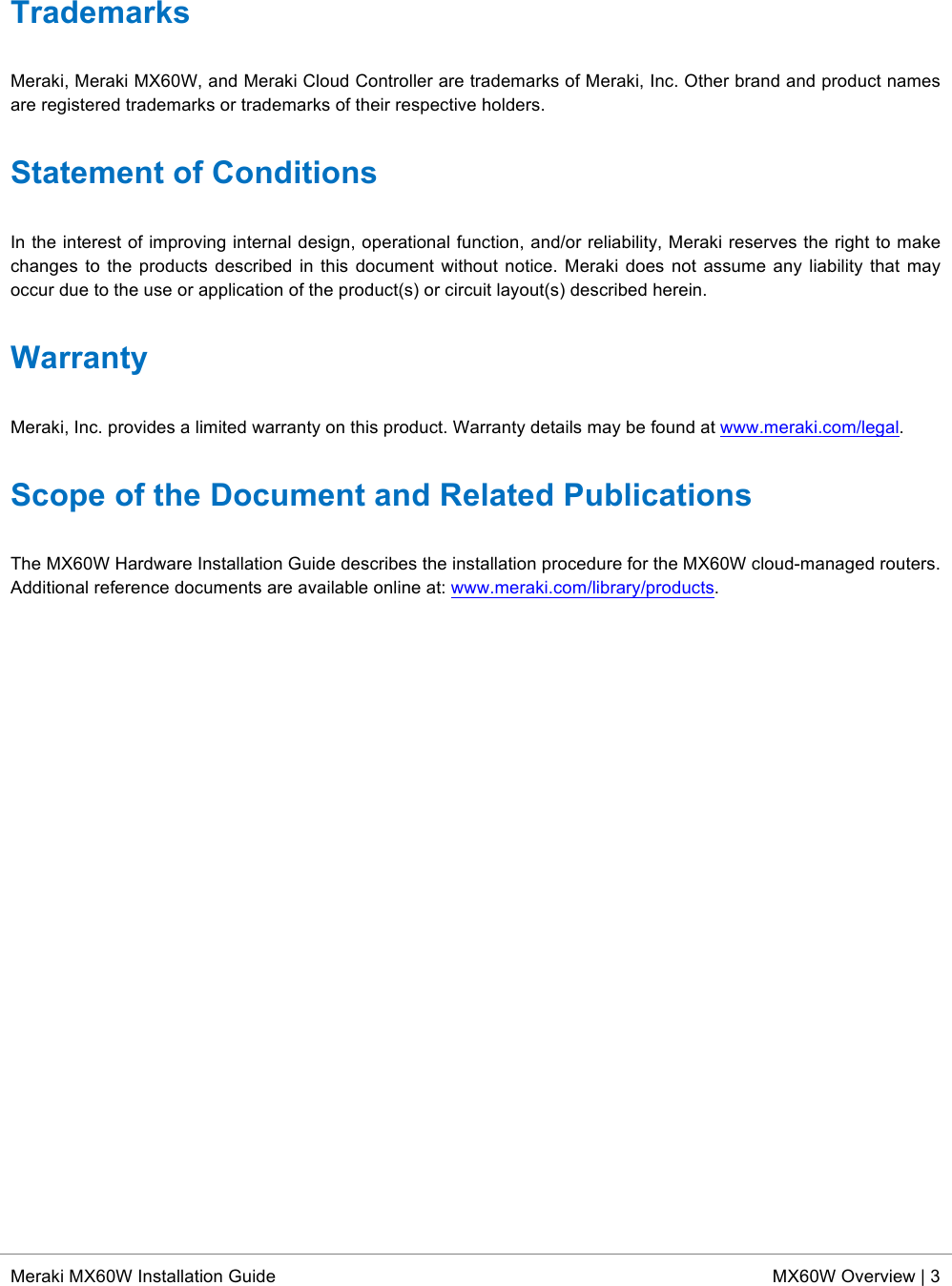  * Meraki MX60W Installation Guide MX60W Overview | 3  Trademarks Meraki, Meraki MX60W, and Meraki Cloud Controller are trademarks of Meraki, Inc. Other brand and product names are registered trademarks or trademarks of their respective holders. Statement of Conditions In the interest of improving internal design, operational function, and/or reliability, Meraki reserves the right to make changes to the products described  in this document without notice. Meraki does  not assume any liability that  may occur due to the use or application of the product(s) or circuit layout(s) described herein. Warranty Meraki, Inc. provides a limited warranty on this product. Warranty details may be found at www.meraki.com/legal. Scope of the Document and Related Publications The MX60W Hardware Installation Guide describes the installation procedure for the MX60W cloud-managed routers. Additional reference documents are available online at: www.meraki.com/library/products.   