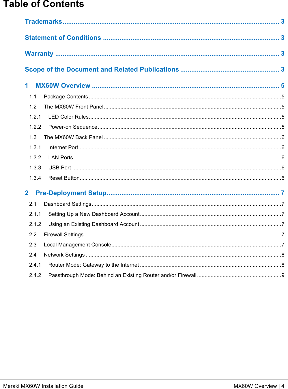  * Meraki MX60W Installation Guide MX60W Overview | 4  Table of Contents Trademarks ...................................................................................................................... 3!Statement of Conditions ................................................................................................ 3!Warranty .......................................................................................................................... 3!Scope of the Document and Related Publications ...................................................... 3!1!MX60W Overview ...................................................................................................... 5!1.1!Package Contents ................................................................................................................................ 5!1.2!The MX60W Front Panel ...................................................................................................................... 5!1.2.1!LED Color Rules ................................................................................................................................ 5!1.2.2!Power-on Sequence .......................................................................................................................... 5!1.3!The MX60W Back Panel ...................................................................................................................... 6!1.3.1!Internet Port ....................................................................................................................................... 6!1.3.2!LAN Ports .......................................................................................................................................... 6!1.3.3!USB Port ........................................................................................................................................... 6!1.3.4!Reset Button ...................................................................................................................................... 6!2!Pre-Deployment Setup .............................................................................................. 7!2.1!Dashboard Settings .............................................................................................................................. 7!2.1.1!Setting Up a New Dashboard Account .............................................................................................. 7!2.1.2!Using an Existing Dashboard Account .............................................................................................. 7!2.2!Firewall Settings ................................................................................................................................... 7!2.3!Local Management Console ................................................................................................................. 7!2.4!Network Settings .................................................................................................................................. 8!2.4.1!Router Mode: Gateway to the Internet .............................................................................................. 8!2.4.2!Passthrough Mode: Behind an Existing Router and/or Firewall ........................................................ 9! 