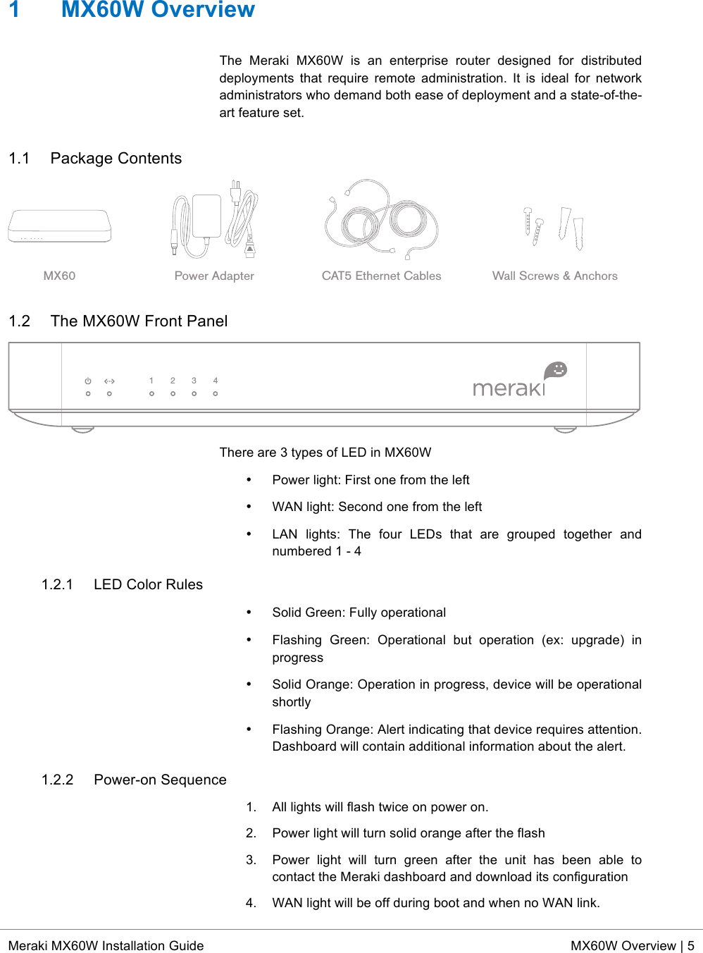  * Meraki MX60W Installation Guide MX60W Overview | 5  1  MX60W Overview The  Meraki  MX60W is  an  enterprise  router  designed  for  distributed deployments  that  require  remote  administration. It  is  ideal  for  network administrators who demand both ease of deployment and a state-of-the-art feature set. 1.1 Package Contents  1.2 The MX60W Front Panel  There are 3 types of LED in MX60W • Power light: First one from the left • WAN light: Second one from the left • LAN  lights:  The  four  LEDs  that  are  grouped  together  and numbered 1 - 4 1.2.1 LED Color Rules • Solid Green: Fully operational • Flashing  Green:  Operational but  operation  (ex:  upgrade)  in progress • Solid Orange: Operation in progress, device will be operational shortly • Flashing Orange: Alert indicating that device requires attention. Dashboard will contain additional information about the alert. 1.2.2 Power-on Sequence 1. All lights will flash twice on power on. 2. Power light will turn solid orange after the flash 3.  Power  light  will  turn  green  after  the  unit  has  been  able  to contact the Meraki dashboard and download its configuration 4. WAN light will be off during boot and when no WAN link. MX60 Power Adapter CAT5 Ethernet Cables Wall Screws &amp; Anchors1234