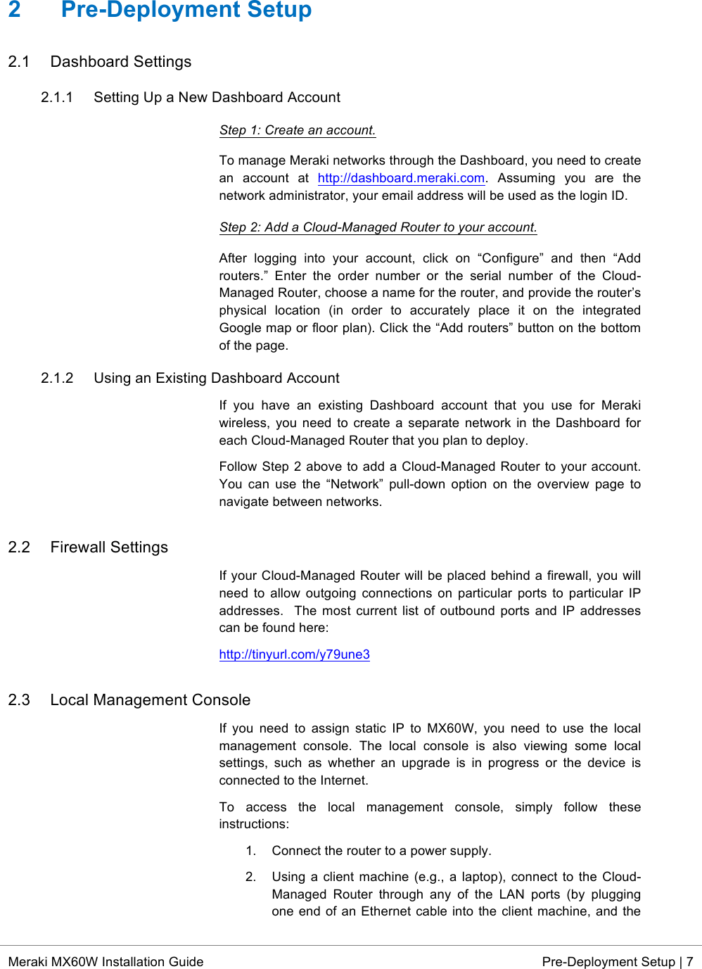  * Meraki MX60W Installation Guide Pre-Deployment Setup | 7  2  Pre-Deployment Setup 2.1 Dashboard Settings 2.1.1 Setting Up a New Dashboard Account Step 1: Create an account. To manage Meraki networks through the Dashboard, you need to create an  account  at  http://dashboard.meraki.com.  Assuming  you  are  the network administrator, your email address will be used as the login ID.  Step 2: Add a Cloud-Managed Router to your account. After  logging  into  your  account,  click  on  “Configure”  and  then  “Add routers.”  Enter  the  order  number  or  the  serial  number  of  the  Cloud-Managed Router, choose a name for the router, and provide the router’s physical  location  (in  order  to  accurately  place  it  on  the  integrated Google map or floor plan). Click the “Add routers” button on the bottom of the page. 2.1.2 Using an Existing Dashboard Account If  you  have  an  existing  Dashboard  account  that  you  use  for  Meraki wireless, you  need  to  create  a  separate  network  in  the  Dashboard  for each Cloud-Managed Router that you plan to deploy. Follow Step 2 above to add a Cloud-Managed Router to your account. You  can  use  the  “Network”  pull-down  option  on  the  overview  page  to navigate between networks. 2.2 Firewall Settings If your Cloud-Managed Router will be placed behind a firewall, you will need  to  allow  outgoing  connections  on  particular ports to particular IP addresses.  The most current  list of outbound ports and  IP  addresses can be found here: http://tinyurl.com/y79une3 2.3 Local Management Console If  you  need  to  assign  static IP  to  MX60W,  you  need  to  use  the  local management  console.  The  local  console  is  also  viewing  some  local settings,  such as  whether  an  upgrade  is  in  progress  or  the  device  is connected to the Internet. To  access  the  local  management  console,  simply  follow  these instructions: 1. Connect the router to a power supply.  2. Using a client machine (e.g., a laptop), connect to the Cloud-Managed  Router  through  any  of  the  LAN  ports (by  plugging one end of an Ethernet cable into the client machine, and the 