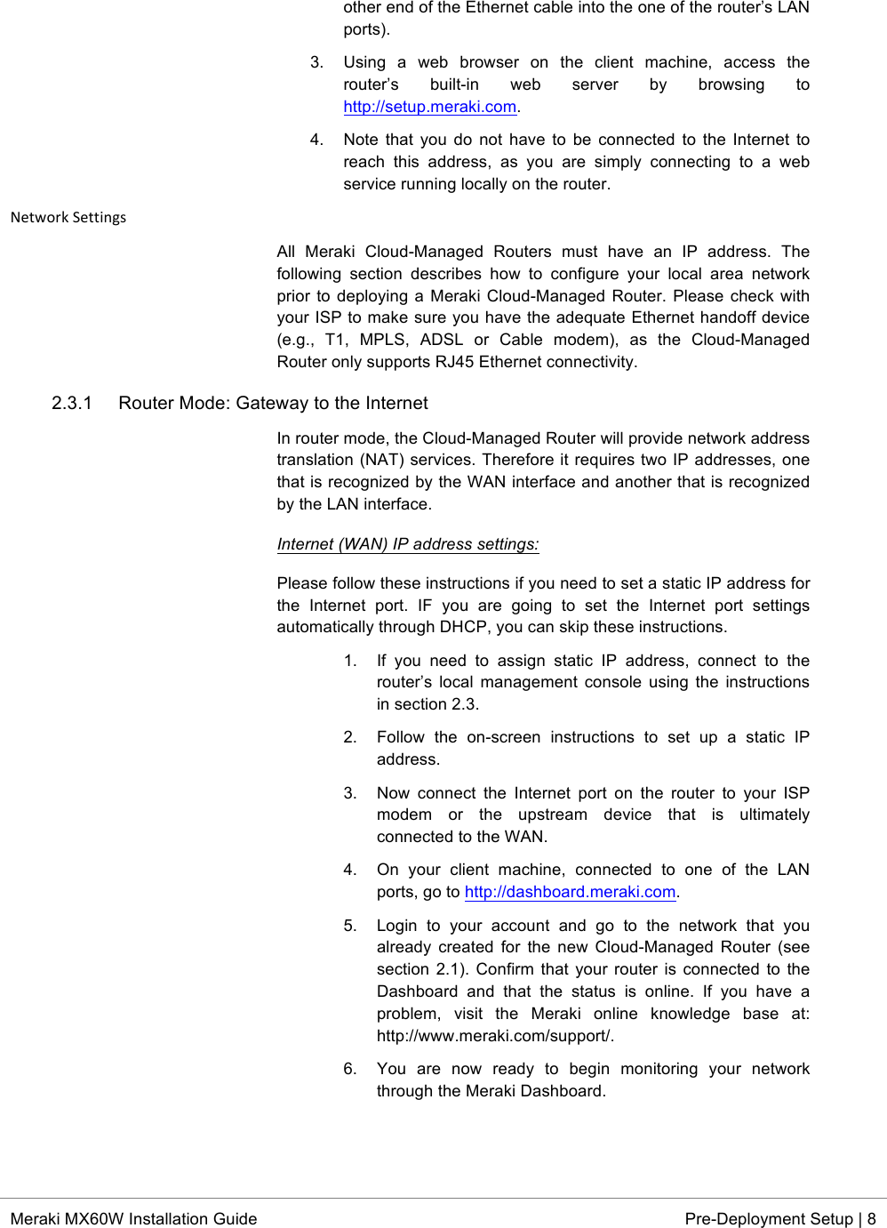  * Meraki MX60W Installation Guide Pre-Deployment Setup | 8  other end of the Ethernet cable into the one of the router’s LAN ports). 3.  Using  a  web  browser  on  the  client  machine,  access  the router’s  built-in  web  server  by  browsing  to http://setup.meraki.com. 4. Note that you  do  not  have  to be  connected to the Internet to reach  this  address,  as  you  are  simply  connecting  to  a  web service running locally on the router. Network*Settings*All  Meraki  Cloud-Managed  Routers  must  have  an  IP  address.  The following  section  describes  how  to  configure  your  local  area  network prior to deploying a Meraki Cloud-Managed Router. Please check with your ISP to make sure you have the adequate Ethernet handoff device (e.g.,  T1,  MPLS,  ADSL  or  Cable  modem),  as  the  Cloud-Managed Router only supports RJ45 Ethernet connectivity. 2.3.1 Router Mode: Gateway to the Internet In router mode, the Cloud-Managed Router will provide network address translation (NAT) services. Therefore it requires two IP addresses, one that is recognized by the WAN interface and another that is recognized by the LAN interface. Internet (WAN) IP address settings:  Please follow these instructions if you need to set a static IP address for the  Internet  port.  IF  you  are  going  to  set  the  Internet  port  settings automatically through DHCP, you can skip these instructions. 1. If  you  need  to  assign  static IP  address,  connect  to  the router’s  local management console  using the  instructions in section 2.3. 2. Follow  the  on-screen  instructions  to  set  up  a  static  IP address. 3. Now  connect  the  Internet  port  on  the  router  to  your  ISP modem  or  the  upstream  device  that  is  ultimately connected to the WAN. 4. On  your  client  machine,  connected  to  one  of  the  LAN ports, go to http://dashboard.meraki.com. 5. Login  to  your  account  and  go  to  the  network  that  you already created  for  the  new  Cloud-Managed  Router  (see section 2.1). Confirm that  your  router is connected to the Dashboard  and  that  the  status  is  online. If  you  have  a problem,  visit  the  Meraki  online  knowledge  base  at: http://www.meraki.com/support/. 6. You  are  now  ready  to  begin  monitoring  your  network through the Meraki Dashboard.  