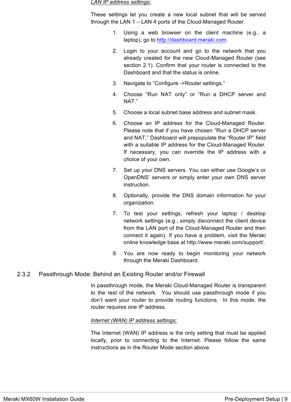  * Meraki MX60W Installation Guide Pre-Deployment Setup | 9  LAN IP address settings: These  settings  let  you  create  a  new  local  subnet  that  will  be  served through the LAN 1 – LAN 4 ports of the Cloud-Managed Router. 1. Using  a  web  browser  on  the  client  machine  (e.g.,  a laptop), go to http://dashboard.meraki.com. 2. Login  to  your  account  and  go  to  the  network  that  you already created  for  the  new  Cloud-Managed  Router  (see section 2.1). Confirm that  your  router  is  connected to  the Dashboard and that the status is online. 3. Navigate to “Configure -&gt;Router settings.” 4. Choose  “Run  NAT  only”  or  “Run  a  DHCP  server  and NAT.” 5. Choose a local subnet base address and subnet mask. 6. Choose  an  IP  address  for  the  Cloud-Managed  Router. Please note that if you have chosen “Run a DHCP server and NAT,” Dashboard will prepopulate the “Router IP” field with a suitable IP address for the Cloud-Managed Router. If  necessary,  you  can  override  the  IP  address  with  a choice of your own. 7. Set up your DNS servers. You can either use Google’s or OpenDNS’ servers or simply enter your own  DNS  server instruction.  8. Optionally,  provide  the  DNS  domain information  for  your organization. 7.  To  test  your  settings,  refresh  your  laptop  /  desktop network settings (e.g., simply disconnect the client device from the LAN port of the Cloud-Managed Router and then connect it again). If you  have a problem,  visit the Meraki online knowledge base at http://www.meraki.com/support/. 9. You  are  now  ready  to  begin  monitoring  your  network through the Meraki Dashboard.  2.3.2 Passthrough Mode: Behind an Existing Router and/or Firewall In passthrough mode, the Meraki Cloud-Managed Router is transparent to  the  rest  of  the  network.    You  should  use  passthrough  mode  if  you don’t  want  your  router  to  provide  routing  functions.    In  this  mode,  the router requires one IP address. Internet (WAN) IP address settings: The Internet (WAN) IP address is the only setting that must be applied locally,  prior  to  connecting  to  the  Internet.  Please  follow  the  same instructions as in the Router Mode section above.   