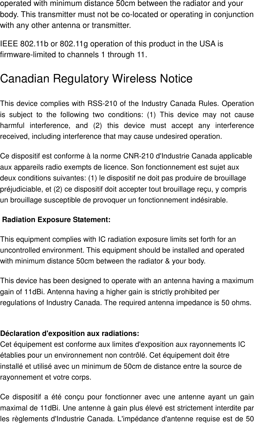 operated with minimum distance 50cm between the radiator and your body. This transmitter must not be co-located or operating in conjunction with any other antenna or transmitter. IEEE 802.11b or 802.11g operation of this product in the USA is firmware-limited to channels 1 through 11. Canadian Regulatory Wireless Notice This device complies with RSS-210 of the Industry Canada Rules. Operation is  subject  to  the  following  two  conditions:  (1)  This  device  may  not  cause harmful  interference,  and  (2)  this  device  must  accept  any  interference received, including interference that may cause undesired operation. Ce dispositif est conforme à la norme CNR-210 d&apos;Industrie Canada applicable aux appareils radio exempts de licence. Son fonctionnement est sujet aux deux conditions suivantes: (1) le dispositif ne doit pas produire de brouillage préjudiciable, et (2) ce dispositif doit accepter tout brouillage reçu, y compris un brouillage susceptible de provoquer un fonctionnement indésirable.  Radiation Exposure Statement: This equipment complies with IC radiation exposure limits set forth for an uncontrolled environment. This equipment should be installed and operated with minimum distance 50cm between the radiator &amp; your body. This device has been designed to operate with an antenna having a maximum gain of 11dBi. Antenna having a higher gain is strictly prohibited per regulations of Industry Canada. The required antenna impedance is 50 ohms.  Déclaration d&apos;exposition aux radiations: Cet équipement est conforme aux limites d&apos;exposition aux rayonnements IC établies pour un environnement non contrôlé. Cet équipement doit être installé et utilisé avec un minimum de 50cm de distance entre la source de rayonnement et votre corps. Ce dispositif a  été conçu  pour fonctionner  avec une  antenne ayant un gain maximal de 11dBi. Une antenne à gain plus élevé est strictement interdite par les règlements d&apos;Industrie Canada. L&apos;impédance d&apos;antenne requise est de 50 