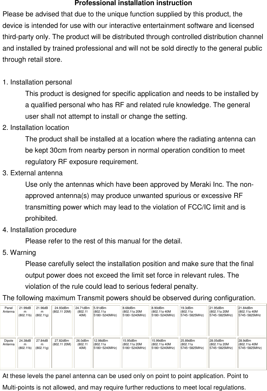 Professional installation instruction Please be advised that due to the unique function supplied by this product, the device is intended for use with our interactive entertainment software and licensed third-party only. The product will be distributed through controlled distribution channel and installed by trained professional and will not be sold directly to the general public through retail store.  1. Installation personal  This product is designed for specific application and needs to be installed by a qualified personal who has RF and related rule knowledge. The general user shall not attempt to install or change the setting. 2. Installation location  The product shall be installed at a location where the radiating antenna can be kept 30cm from nearby person in normal operation condition to meet regulatory RF exposure requirement. 3. External antenna  Use only the antennas which have been approved by Meraki Inc. The non-approved antenna(s) may produce unwanted spurious or excessive RF transmitting power which may lead to the violation of FCC/IC limit and is prohibited. 4. Installation procedure  Please refer to the rest of this manual for the detail. 5. Warning  Please carefully select the installation position and make sure that the final output power does not exceed the limit set force in relevant rules. The violation of the rule could lead to serious federal penalty. The following maximum Transmit powers should be observed during configuration.  Panel Antenna 21.99dBm (802.11b) 21.96dBm (802.11g) 24.93dBm (802.11 20M) 24.71dBm (802.11 40M) 5.91dBm (802.11a 5180~5240MHz) 8.68dBm (802.11a 20M 5180~5240MHz) 8.90dBm (802.11a 40M 5180~5240MHz) 19.3dBm (802.11a 5745~5825MHz) 21.95dBm (802.11a 20M 5745~5825MHz) 21.84dBm (802.11a 40M 5745~5825MHz Dipole  Antenna 24.38dBm (802.11b) 27.84dBm (802.11g) 27.82dBm (802.11 20M) 26.0dBm (802.11 40M) 12.98dBm (802.11a  5180~5240MHz) 15.95dBm (802.11a 20M 5180~5240MHz) 15.99dBm (802.11a 40M 5180~5240MHz) 25.89dBm (802.11a  5745~5825MHz) 28.05dBm (802.11a 20M 5745~5825MHz) 28.9dBm (802.11a 40M 5745~5825MHz) At these levels the panel antenna can be used only on point to point application. Point to Multi-points is not allowed, and may require further reductions to meet local regulations.  