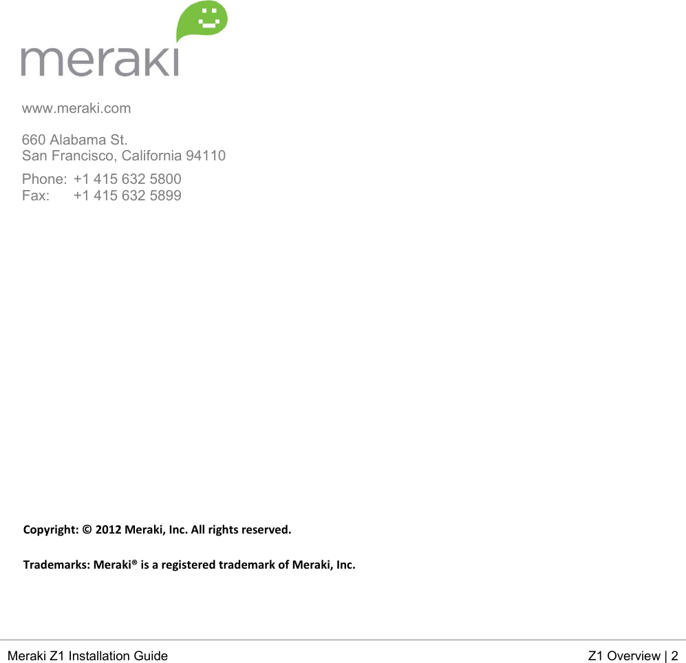  Meraki Z1 Installation Guide  Z1 Overview | 2  www.meraki.com  660 Alabama St. San Francisco, California 94110  Phone:  +1 415 632 5800 Fax:   +1 415 632 5899                  Copyright:©2012Meraki,Inc.Allrightsreserved.Trademarks:Meraki®isaregisteredtrademarkofMeraki,Inc.