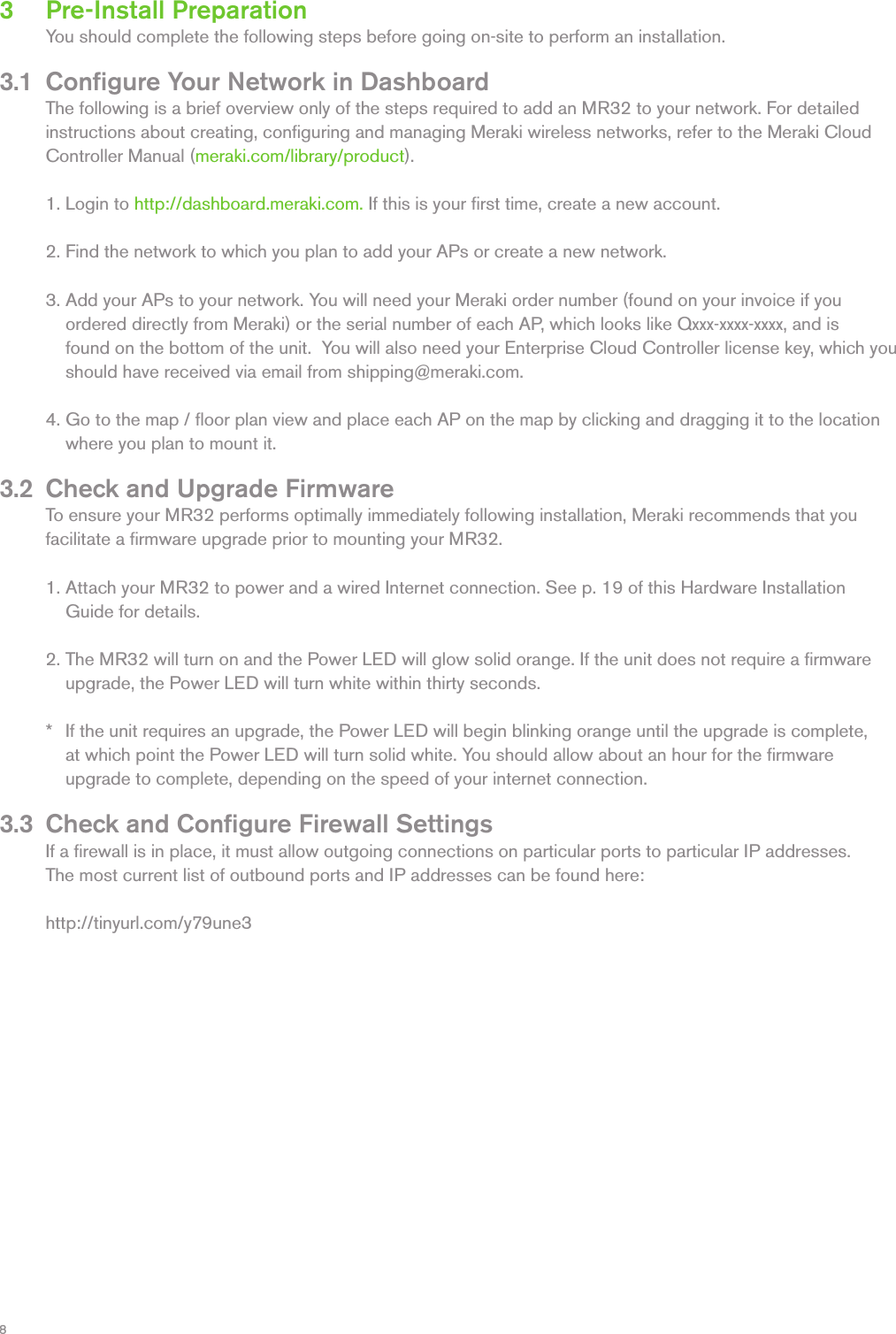 83   Pre-Install Preparation  You should complete the following steps before going on-site to perform an installation. 3.1  Conﬁgure Your Network in Dashboard  The following is a brief overview only of the steps required to add an MR32 to your network. For detailed   instructions about creating, conﬁguring and managing Meraki wireless networks, refer to the Meraki Cloud   Controller Manual (meraki.com/library/product).   1. Login to http://dashboard.meraki.com. If this is your ﬁrst time, create a new account.   2. Find the network to which you plan to add your APs or create a new network.    3. Add your APs to your network. You will need your Meraki order number (found on your invoice if you      ordered directly from Meraki) or the serial number of each AP, which looks like Qxxx-xxxx-xxxx, and is      found on the bottom of the unit.  You will also need your Enterprise Cloud Controller license key, which you        should have received via email from shipping@meraki.com.   4. Go to the map / ﬂoor plan view and place each AP on the map by clicking and dragging it to the location        where you plan to mount it. 3.2  Check and Upgrade Firmware  To ensure your MR32 performs optimally immediately following installation, Meraki recommends that you   facilitate a ﬁrmware upgrade prior to mounting your MR32.   1. Attach your MR32 to power and a wired Internet connection. See p. 19 of this Hardware Installation     Guide for details.    2. The MR32 will turn on and the Power LED will glow solid orange. If the unit does not require a ﬁrmware     upgrade, the Power LED will turn white within thirty seconds.     *   If the unit requires an upgrade, the Power LED will begin blinking orange until the upgrade is complete,      at which point the Power LED will turn solid white. You should allow about an hour for the ﬁrmware      upgrade to complete, depending on the speed of your internet connection. 3.3  Check and Conﬁgure Firewall Settings  If a ﬁrewall is in place, it must allow outgoing connections on particular ports to particular IP addresses.     The most current list of outbound ports and IP addresses can be found here:  http://tinyurl.com/y79une3 