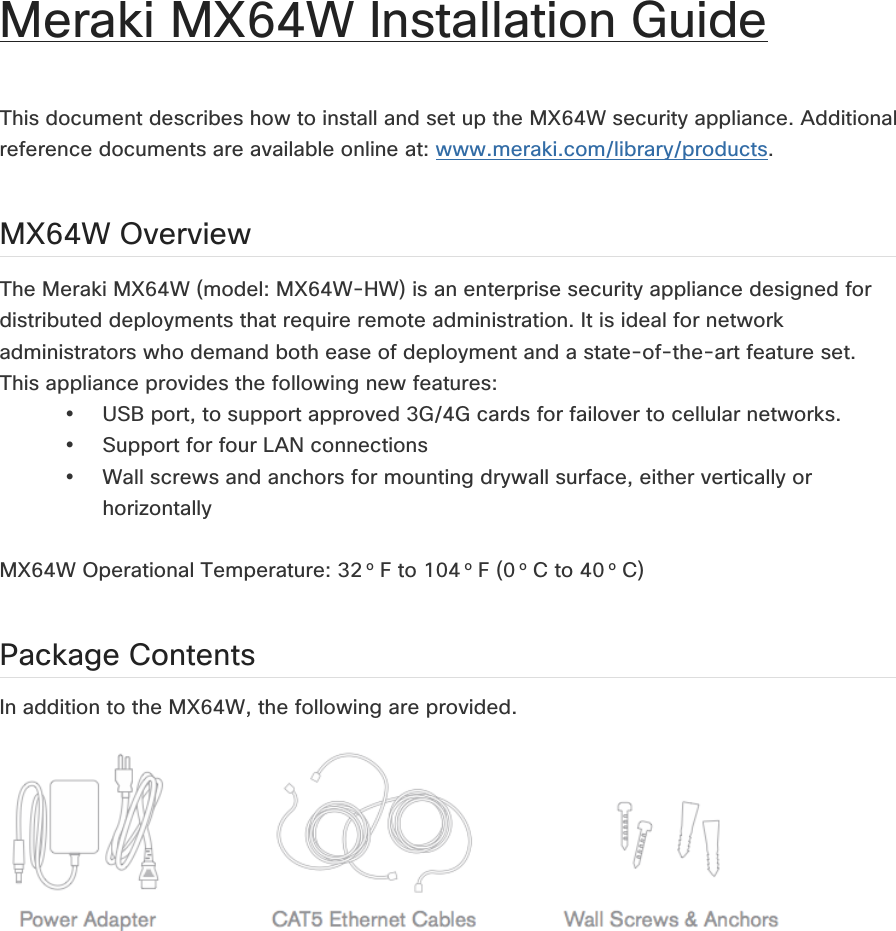 Meraki MX64W Installation Guide   This document describes how to install and set up the MX64W security appliance. Additional reference documents are available online at: www.meraki.com/library/products.  MX64W Overview The Meraki MX64W (model: MX64W-HW) is an enterprise security appliance designed for distributed deployments that require remote administration. It is ideal for network administrators who demand both ease of deployment and a state-of-the-art feature set. This appliance provides the following new features: • USB port, to support approved 3G/4G cards for failover to cellular networks. • Support for four LAN connections • Wall screws and anchors for mounting drywall surface, either vertically or horizontally  MX64W Operational Temperature: 32 o F to 104 o F (0 o C to 40 o C) Package Contents In addition to the MX64W, the following are provided.      