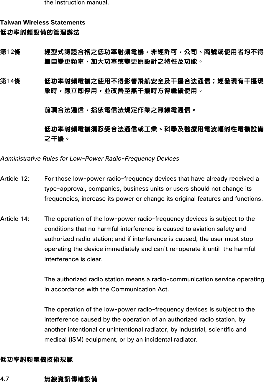 the instruction manual.  Taiwan Wireless Statements 低功率射頻設備的管理辦法  第12條         經型式認證合格之低功率射頻電機，非經許可，公司、商號或使用者均不得擅自變更頻率、加大功率或變更原設計之特性及功能。  第14條         低功率射頻電機之使用不得影響飛航安全及干擾合法通信；經發現有干擾現 象時，應立即停用，並改善至無干擾時方得繼續使用。                         前項合法通信，指依電信法規定作業之無線電通信。  低功率射頻電機須忍受合法通信或工業、科學及醫療用電波輻射性電機設備之干擾。  Administrative Rules for Low-Power Radio-Frequency Devices  Article 12:  For those low-power radio-frequency devices that have already received a  type-approval, companies, business units or users should not change its frequencies, increase its power or change its original features and functions.  Article 14:  The operation of the low-power radio-frequency devices is subject to the  conditions that no harmful interference is caused to aviation safety and  authorized radio station; and if interference is caused, the user must stop  operating the device immediately and can’t re-operate it until  the harmful  interference is clear.                    The authorized radio station means a radio-communication service operating  in accordance with the Communication Act.                    The operation of the low-power radio-frequency devices is subject to the  interference caused by the operation of an authorized radio station, by another intentional or unintentional radiator, by industrial, scientific and medical (ISM) equipment, or by an incidental radiator.  低功率射頻電機技術規範  4.7                無線資訊傳輸設備                        