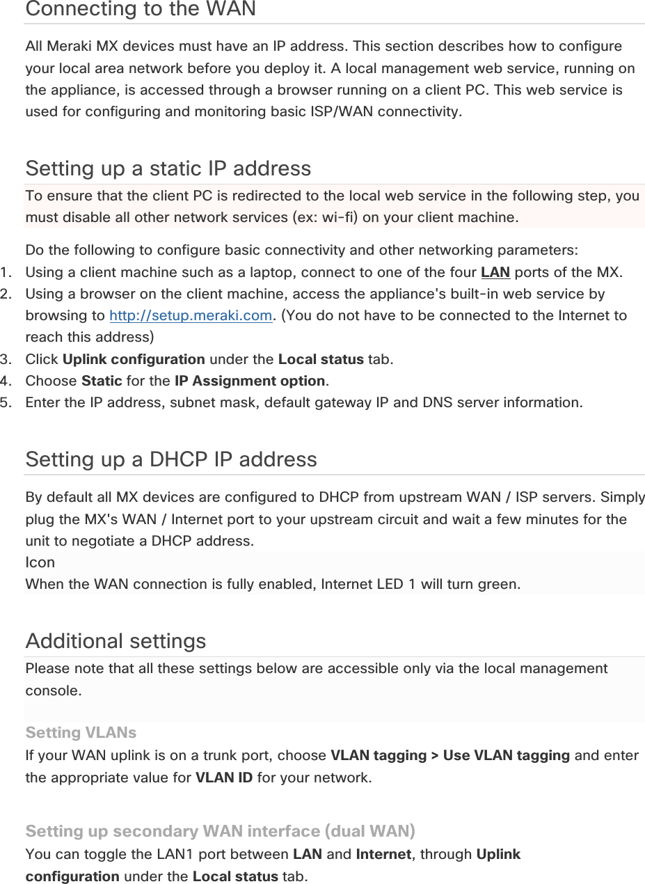 Connecting to the WAN All Meraki MX devices must have an IP address. This section describes how to configure your local area network before you deploy it. A local management web service, running on the appliance, is accessed through a browser running on a client PC. This web service is used for configuring and monitoring basic ISP/WAN connectivity.  Setting up a static IP address  To ensure that the client PC is redirected to the local web service in the following step, you must disable all other network services (ex: wi-fi) on your client machine. Do the following to configure basic connectivity and other networking parameters: 1. Using a client machine such as a laptop, connect to one of the four LAN ports of the MX. 2. Using a browser on the client machine, access the appliance&apos;s built-in web service by browsing to http://setup.meraki.com. (You do not have to be connected to the Internet to reach this address) 3. Click Uplink configuration under the Local status tab. 4. Choose Static for the IP Assignment option. 5. Enter the IP address, subnet mask, default gateway IP and DNS server information. Setting up a DHCP IP address By default all MX devices are configured to DHCP from upstream WAN / ISP servers. Simply plug the MX&apos;s WAN / Internet port to your upstream circuit and wait a few minutes for the unit to negotiate a DHCP address. Icon When the WAN connection is fully enabled, Internet LED 1 will turn green. Additional settings Please note that all these settings below are accessible only via the local management console.  Setting VLANs If your WAN uplink is on a trunk port, choose VLAN tagging &gt; Use VLAN tagging and enter the appropriate value for VLAN ID for your network. Setting up secondary WAN interface (dual WAN) You can toggle the LAN1 port between LAN and Internet, through Uplink configuration under the Local status tab. 