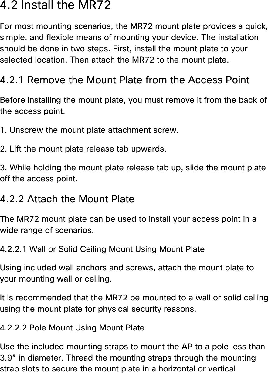  4.2 Install the MR72 For most mounting scenarios, the MR72 mount plate provides a quick, simple, and flexible means of mounting your device. The installation should be done in two steps. First, install the mount plate to your selected location. Then attach the MR72 to the mount plate. 4.2.1 Remove the Mount Plate from the Access Point Before installing the mount plate, you must remove it from the back of the access point. 1. Unscrew the mount plate attachment screw. 2. Lift the mount plate release tab upwards.  3. While holding the mount plate release tab up, slide the mount plate off the access point. 4.2.2 Attach the Mount Plate The MR72 mount plate can be used to install your access point in a wide range of scenarios. 4.2.2.1 Wall or Solid Ceiling Mount Using Mount Plate Using included wall anchors and screws, attach the mount plate to your mounting wall or ceiling. It is recommended that the MR72 be mounted to a wall or solid ceiling using the mount plate for physical security reasons. 4.2.2.2 Pole Mount Using Mount Plate Use the included mounting straps to mount the AP to a pole less than 3.9” in diameter. Thread the mounting straps through the mounting strap slots to secure the mount plate in a horizontal or vertical 